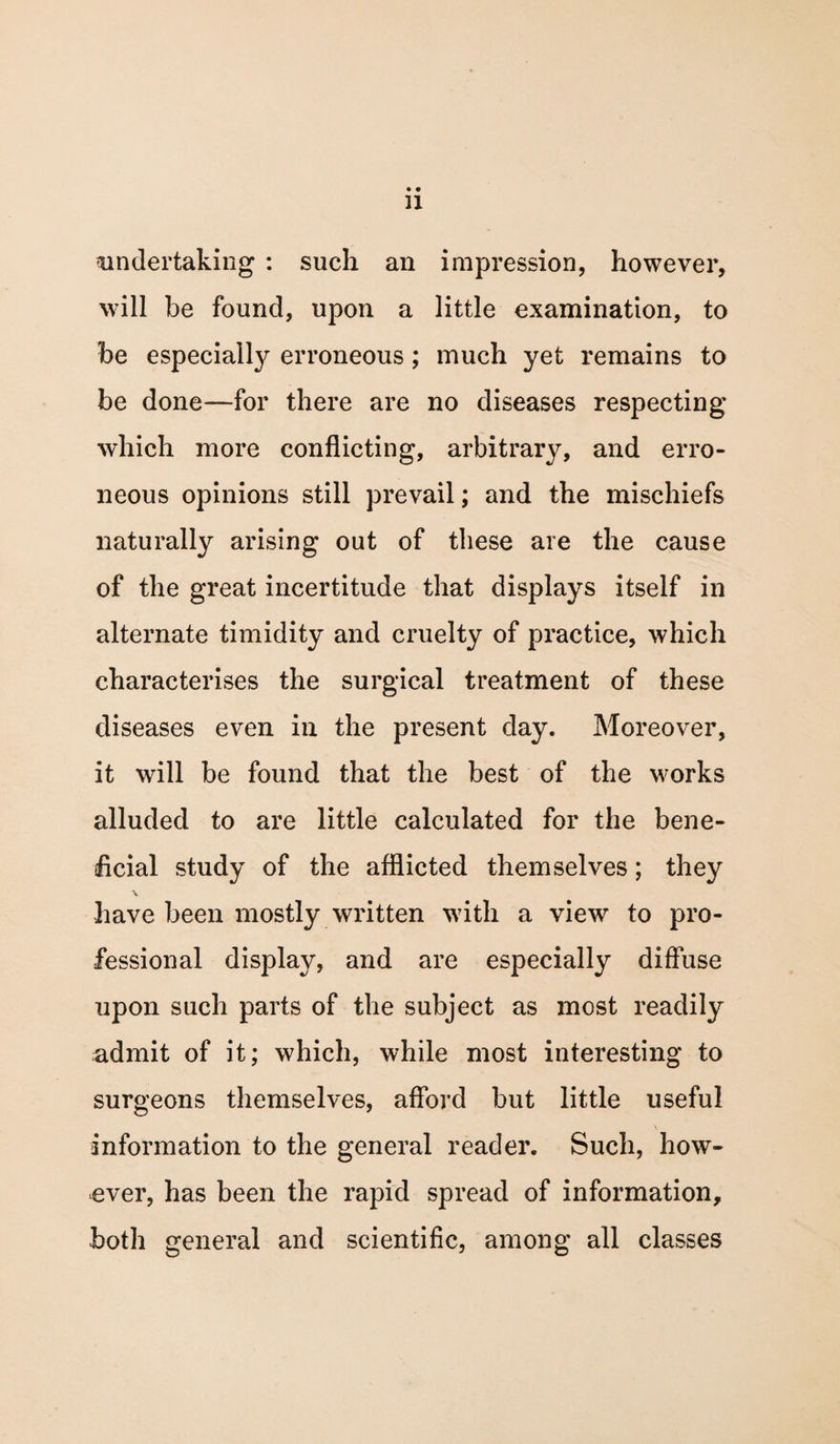 undertaking : such an impression, however, will be found, upon a little examination, to be especially erroneous; much yet remains to be done—for there are no diseases respecting which more conflicting, arbitrary, and erro¬ neous opinions still prevail; and the mischiefs naturally arising out of these are the cause of the great incertitude that displays itself in alternate timidity and cruelty of practice, which characterises the surgical treatment of these diseases even in the present day. Moreover, it will be found that the best of the works alluded to are little calculated for the bene¬ ficial study of the afflicted themselves; they \ have been mostly written with a view to pro¬ fessional display, and are especially diffuse upon such parts of the subject as most readily admit of it; which, while most interesting to surgeons themselves, afford but little useful information to the general reader. Such, how¬ ever, has been the rapid spread of information, both general and scientific, among all classes