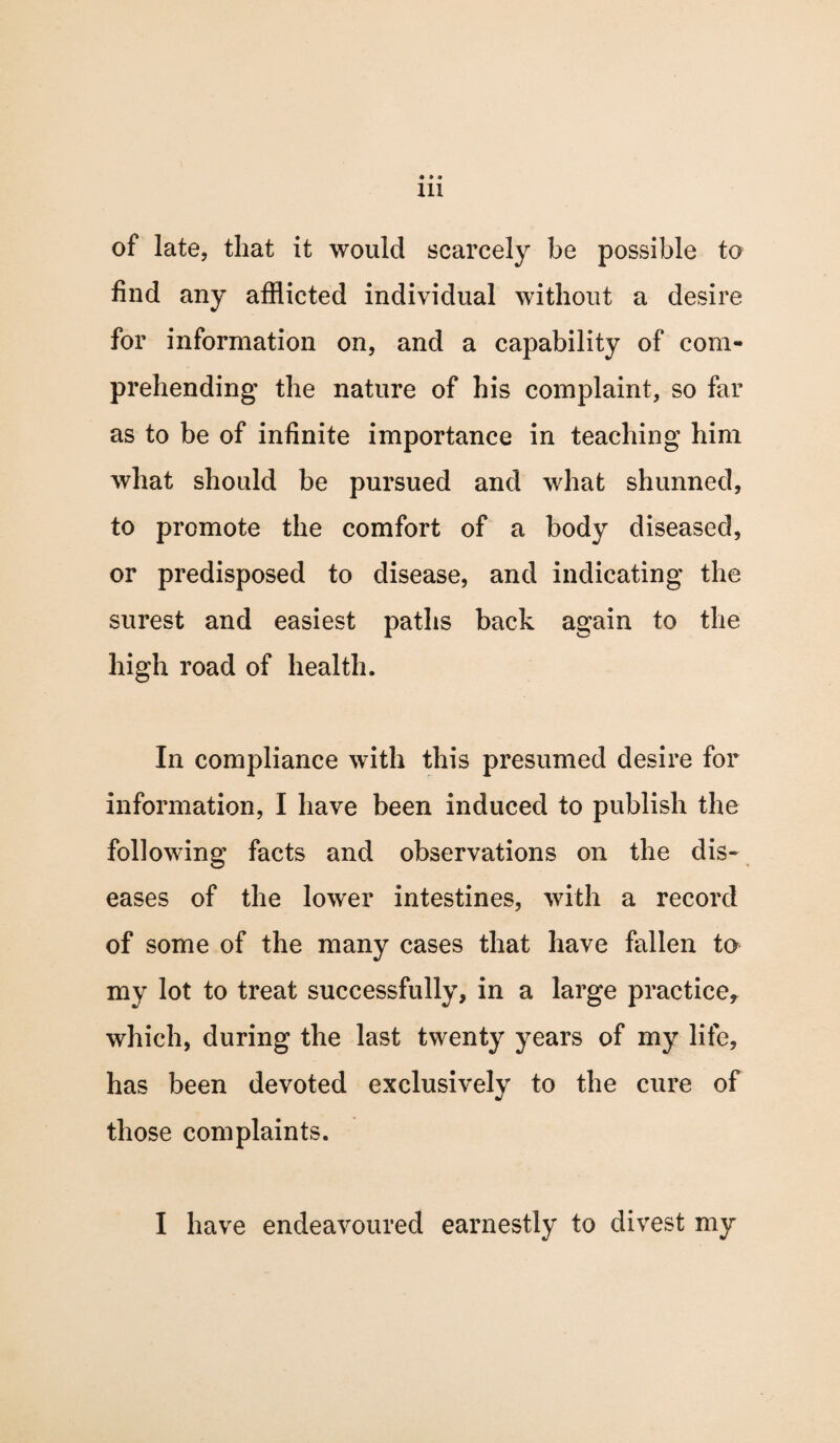 • » o 111 of late, that it would scarcely be possible to find any afflicted individual without a desire for information on, and a capability of com¬ prehending the nature of his complaint, so far as to be of infinite importance in teaching him what should be pursued and what shunned, to promote the comfort of a body diseased, or predisposed to disease, and indicating the surest and easiest paths back again to the high road of health. In compliance with this presumed desire for information, I have been induced to publish the following facts and observations on the dis¬ eases of the lower intestines, with a record of some of the many cases that have fallen to my lot to treat successfully, in a large practice* which, during the last twenty years of my life, has been devoted exclusively to the cure of those complaints. I have endeavoured earnestly to divest my