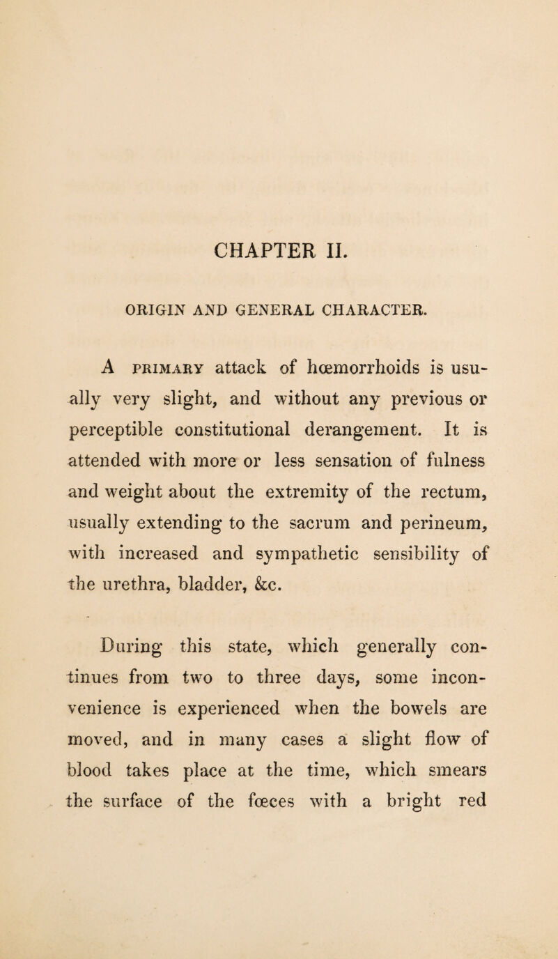 ORIGIN AND GENERAL CHARACTER. A primary attack of hemorrhoids is usu- ally very slight, and without any previous or perceptible constitutional derangement. It is attended with more or less sensation of fulness and weight about the extremity of the rectum, usually extending to the sacrum and perineum, with increased and sympathetic sensibility of the urethra, bladder, &c. During this state, which generally con¬ tinues from two to three days, some incon¬ venience is experienced when the bowels are moved, and in many cases a slight flow of blood takes place at the time, which smears the surface of the fceces with a bright red