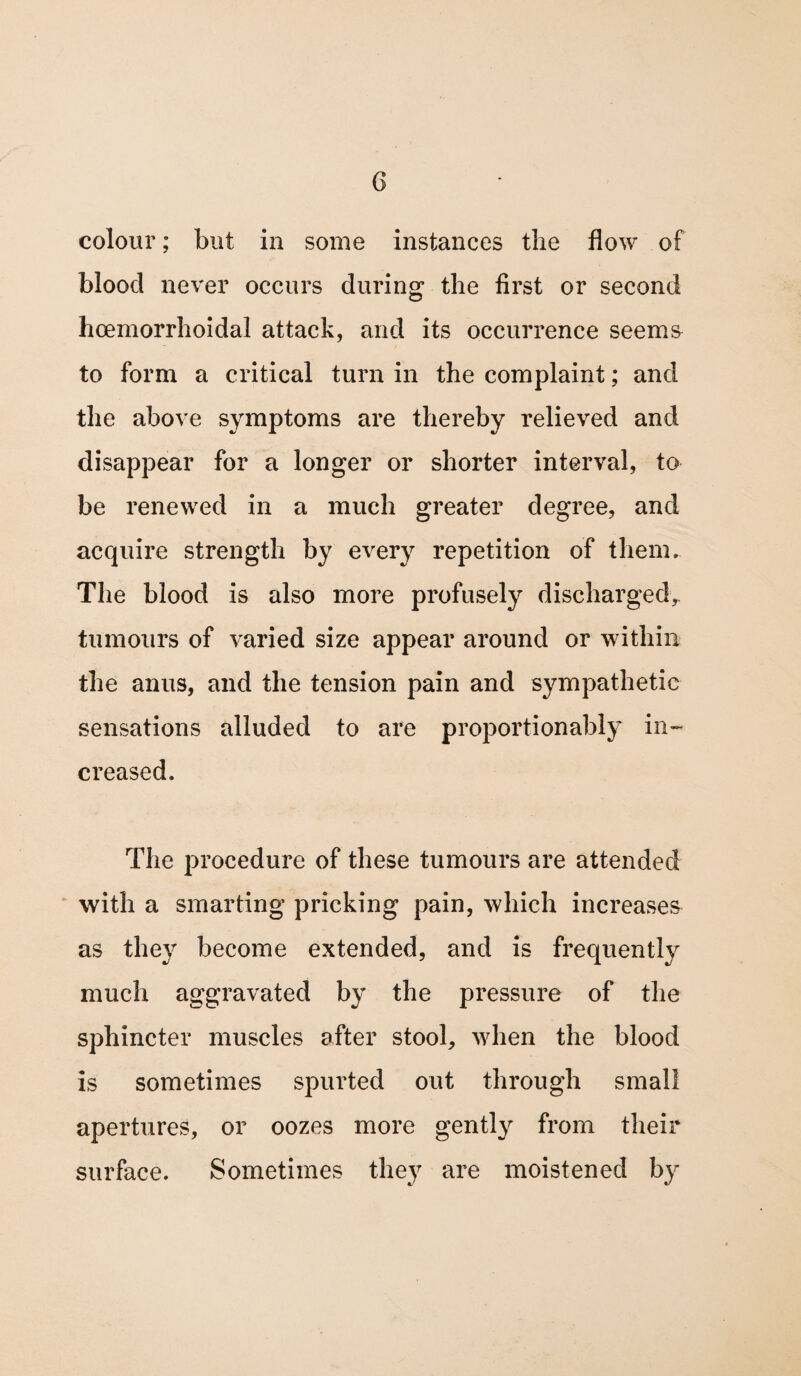 colour; but in some instances the flow of blood never occurs during the first or second hoemorrhoidal attack, and its occurrence seems to form a critical turn in the complaint; and the above symptoms are thereby relieved and disappear for a longer or shorter interval, to be renewed in a much greater degree, and acquire strength by every repetition of them. The blood is also more profusely discharged, tumours of varied size appear around or within the anus, and the tension pain and sympathetic sensations alluded to are proportionably in¬ creased. The procedure of these tumours are attended with a smarting pricking pain, which increases as they become extended, and is frequently much aggravated by the pressure of the sphincter muscles after stool, when the blood is sometimes spurted out through small apertures, or oozes more gently from their surface. Sometimes they are moistened by