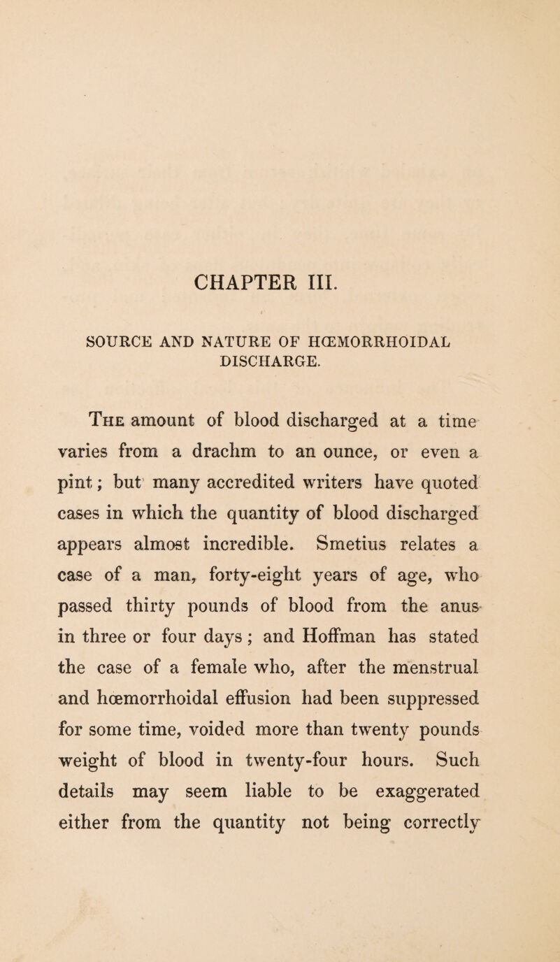 SOURCE AND NATURE OF HCEMORRHOIDAL DISCHARGE. The amount of blood discharged at a time varies from a drachm to an ounce, or even a pint; but many accredited writers have quoted cases in which the quantity of blood discharged appears almost incredible. Smetius relates a case of a man, forty-eight years of age, who passed thirty pounds of blood from the anus in three or four days; and Hoffman has stated the case of a female who, after the menstrual and hcemorrhoidal effusion had been suppressed for some time, voided more than twenty pounds weight of blood in twenty-four hours. Such details may seem liable to be exaggerated either from the quantity not being correctly