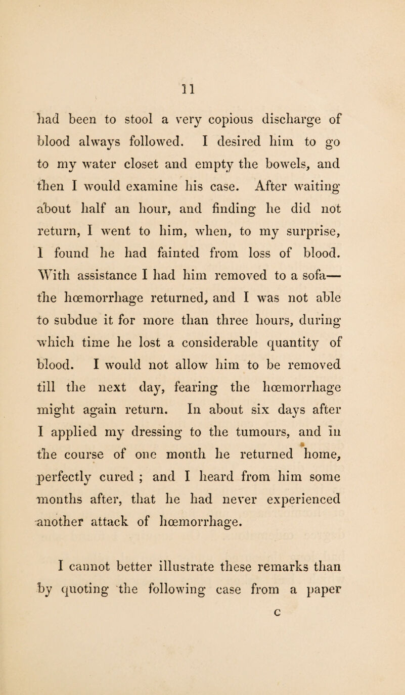 had been to stool a very copious discharge of blood always followed. I desired him to go to my water closet and empty the bowels, and then I would examine his case. After waiting about half an hour, and finding he did not return, I went to him, when, to my surprise, I found he had fainted from loss of blood. With assistance I had him removed to a sofa— the hcemorrhage returned, and I was not able to subdue it for more than three hours, during which time he lost a considerable quantity of blood. I would not allow him to be removed till the next day, fearing the hcemorrhage might again return. In about six days after I applied my dressing to the tumours, and In the course of one month he returned home, perfectly cured ; and I heard from him some months after, that he had never experienced another attack of hcemorrhage. I cannot better illustrate these remarks than by quoting the following case from a paper c