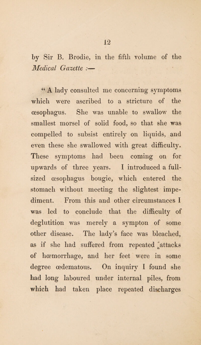 by Sir B. Brodie, in the fifth volume of the Medical Gazette :— “ A lady consulted me concerning symptoms which were ascribed to a stricture of the oesophagus. She was unable to swallow the smallest morsel of solid food, so that she was compelled to subsist entirely on liquids, and even these she swallowed with great difficulty. These symptoms had been coming on for upwards of three years. I introduced a full- sized oesophagus bougie, which entered the stomach without meeting the slightest impe¬ diment. From this and other circumstances I was led to conclude that the difficulty of deglutition was merely a sympton of some other disease. The lady’s face was bleached, as if she had suffered from repeated attacks of hoemorrhage, and her feet were in some degree oedematous. On inquiry I found she had long laboured under internal piles, from which had taken place repeated discharges