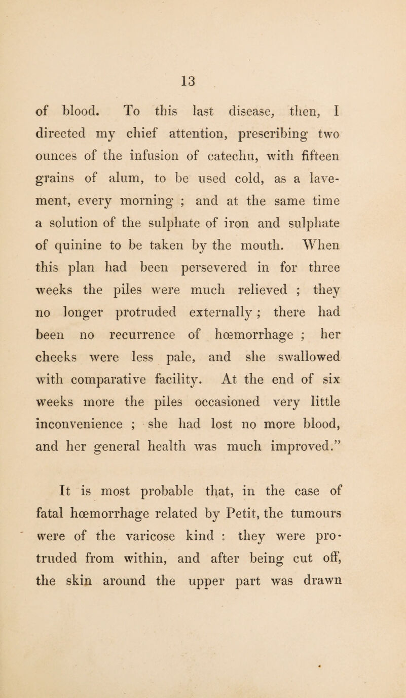 of blooch To this last disease, then, I directed my chief attention, prescribing two ounces of the infusion of catechu, with fifteen grains of alum, to be used cold, as a lave¬ ment, every morning ; and at the same time a solution of the sulphate of iron and sulphate of quinine to be taken by the mouth. When this plan had been persevered in for three weeks the piles were much relieved ; they no longer protruded externally; there had been no recurrence of hcemorrhage ; her cheeks were less pale, and she swallowed with comparative facility. At the end of six weeks more the piles occasioned very little inconvenience ; she had lost no more blood, and her general health was much improved. It is most probable that, in the case of fatal hcemorrhage related by Petit, the tumours were of the varicose kind : they were pro¬ truded from within, and after being cut off, the skin around the upper part was drawn
