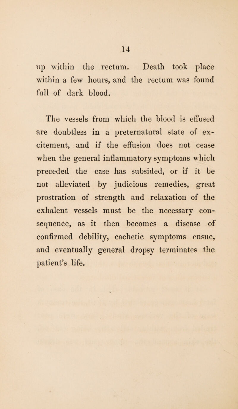 up within the rectum. Death took place within a few hours, and the rectum was found full of dark blood. The vessels from which the blood is effused are doubtless in a preternatural state of ex¬ citement, and if the effusion does not cease when the general inflammatory symptoms which preceded the case has subsided, or if it be not alleviated by judicious remedies, great prostration of strength and relaxation of the exhalent vessels must be the necessary con¬ sequence, as it then becomes a disease of confirmed debility, cachetic symptoms ensue, and eventually general dropsy terminates the patient’s life.