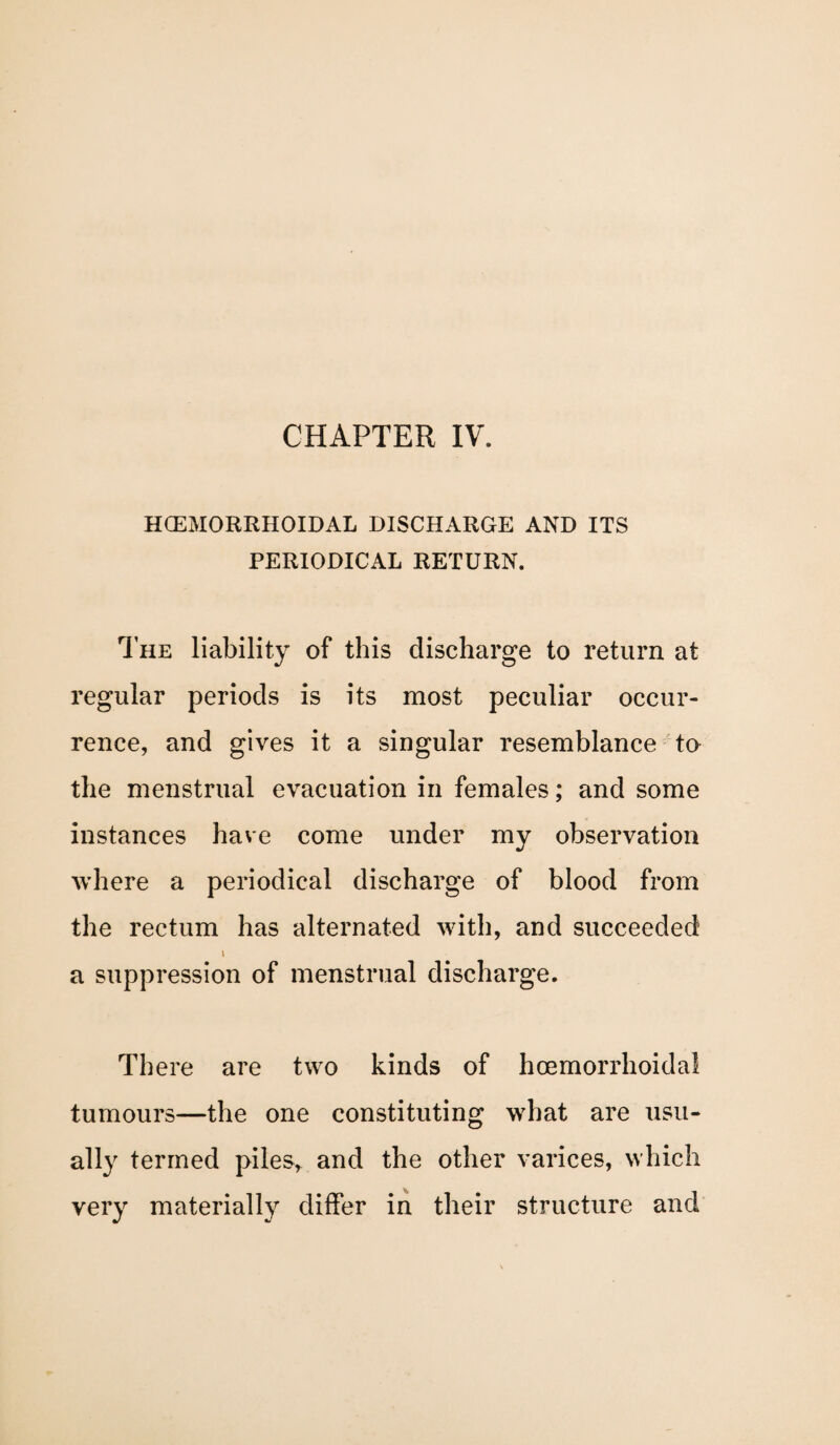 CHAPTER IV. HCEMORRHOIDAL DISCHARGE AND ITS PERIODICAL RETURN. The liability of this discharge to return at regular periods is its most peculiar occur¬ rence, and gives it a singular resemblance to the menstrual evacuation in females; and some instances have come under my observation where a periodical discharge of blood from the rectum has alternated with, and succeeded i a suppression of menstrual discharge. There are two kinds of hcemorrhoida! tumours—the one constituting what are usu¬ ally termed piles, and the other varices, which very materially differ in their structure and