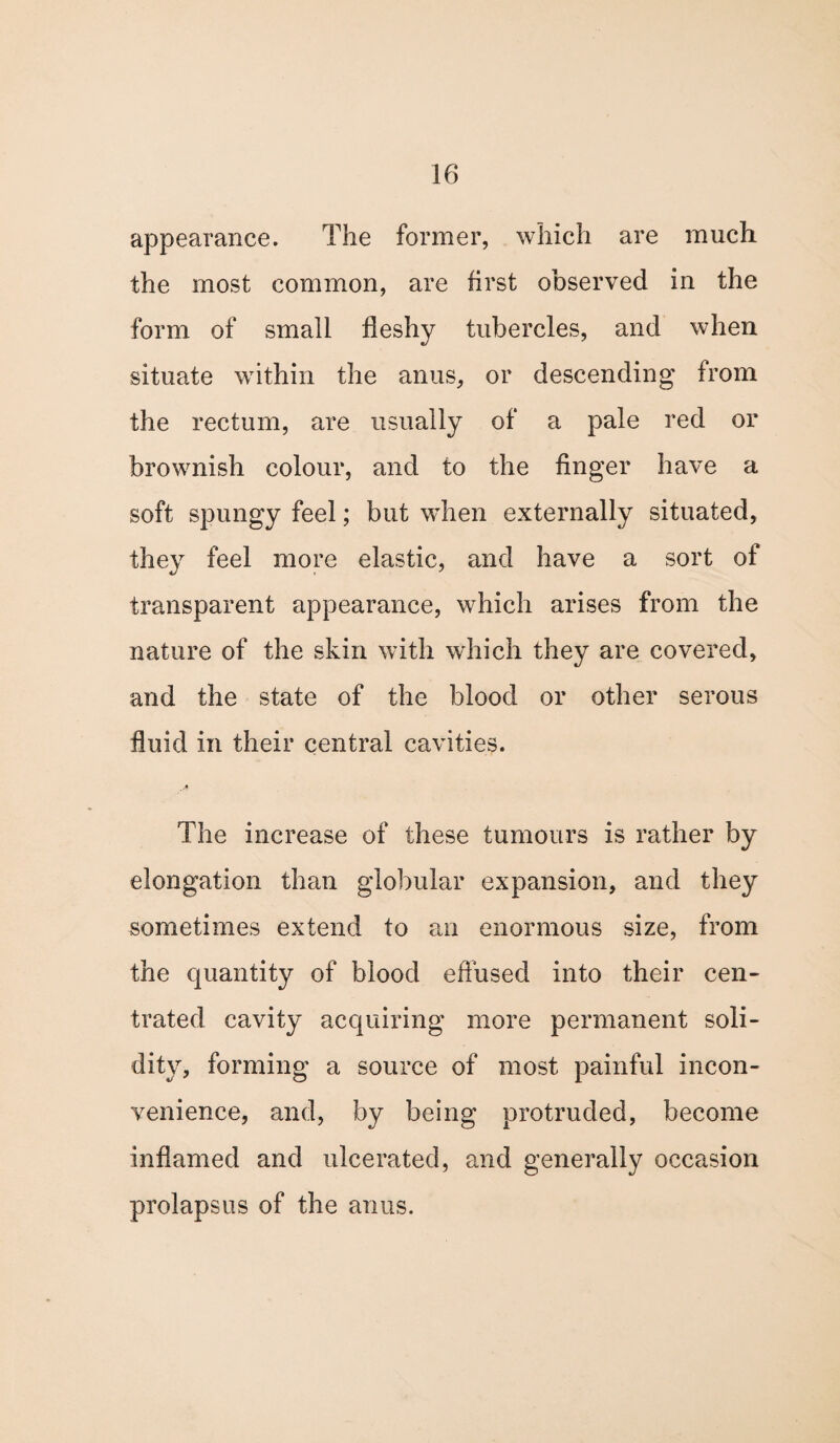 appearance. The former, which are much the most common, are first observed in the form of small fleshy tubercles, and when situate within the anus, or descending from the rectum, are usually of a pale red or brownish colour, and to the finger have a soft spungy feel; but when externally situated, they feel more elastic, and have a sort of transparent appearance, which arises from the nature of the skin with which they are covered, and the state of the blood or other serous fluid in their central cavities. The increase of these tumours is rather by elongation than globular expansion, and they sometimes extend to an enormous size, from the quantity of blood effused into their cen- trated cavity acquiring more permanent soli¬ dity, forming a source of most painful incon¬ venience, and, by being protruded, become inflamed and ulcerated, and generally occasion prolapsus of the anus.