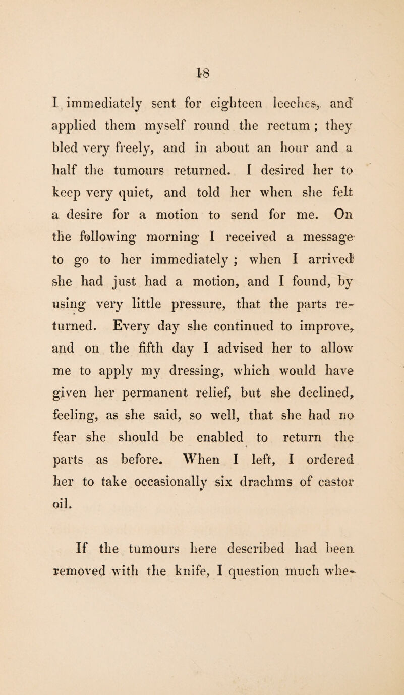 I immediately sent for eighteen leeches*, and applied them myself round the rectum ; they bled very freely, and in about an hour and a half the tumours returned. 1 desired her to keep very quiet, and told her when she felt a desire for a motion to send for me. On the following morning I received a message to go to her immediately ; when I arrived she had just had a motion, and I found, by using very little pressure, that the parts re¬ turned. Every day she continued to improve^ and on the fifth day I advised her to allow me to apply my dressing, which would have given her permanent relief, but she declined* feeling, as she said, so well, that she had no fear she should be enabled to return the parts as before. When I left, I ordered her to take occasionally six drachms of castor oil. If the tumours here described had been removed with the knife, I question much whe-