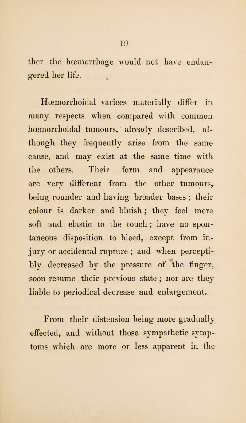 tlier the hoemorrhage would not have endan¬ gered her life. Hcemorrhoidal varices materially differ in many respects when compared with common hcemorrhoidal tumours, already described, al¬ though they frequently arise from the same cause, and may exist at the same time with the others. Their form and appearance are very different from the other tumours,, being rounder and having broader bases; their colour is darker and bluish; they feel more soft and elastic to the touch ; have no spon¬ taneous disposition to bleed, except from in¬ jury or accidental rupture ; and when percepti- bly decreased by the pressure of the finger,, soon resume their previous state ; nor are they liable to periodical decrease and enlargement. From their distension being more gradually effected, and without those sympathetic symp¬ toms which are more or less apparent in the