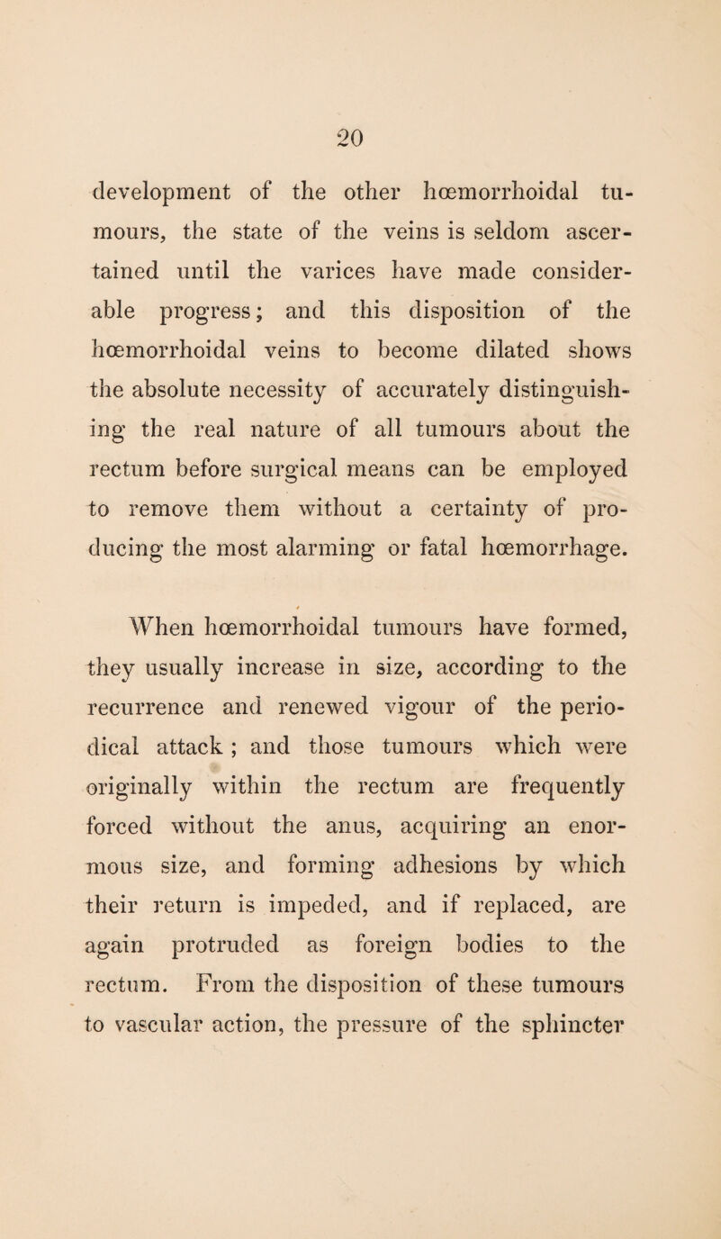 development of the other hoemorrhoidal tu¬ mours, the state of the veins is seldom ascer¬ tained until the varices have made consider¬ able progress; and this disposition of the hoemorrhoidal veins to become dilated shows the absolute necessity of accurately distinguish¬ ing the real nature of all tumours about the rectum before surgical means can be employed to remove them without a certainty of pro¬ ducing the most alarming or fatal haemorrhage. 4 When hoemorrhoidal tumours have formed, they usually increase in size, according to the recurrence and renewed vigour of the perio¬ dical attack ; and those tumours which were originally within the rectum are frequently forced without the anus, acquiring an enor¬ mous size, and forming adhesions by which their return is impeded, and if replaced, are again protruded as foreign bodies to the rectum. From the disposition of these tumours to vascular action, the pressure of the sphincter