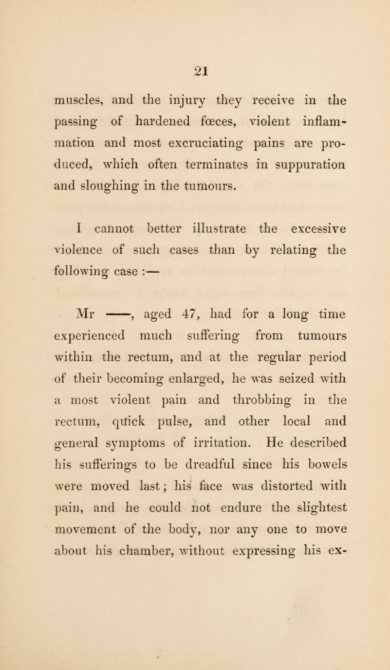 muscles, and the injury they receive in the passing of hardened fceces, violent inflam¬ mation and most excruciating pains are pro¬ duced, which often terminates in suppuration and sloughing in the tumours. i cannot better illustrate the excessive violence of such cases than by relating the following case :— Mr -, aged 47, had for a long time experienced much suffering from tumours within the rectum, and at the regular period of their becoming enlarged, he was seized with a most violent pain and throbbing in the rectum, qitick pulse, and other local and general symptoms of irritation. He described his sufferings to be dreadful since his bowels were moved last; his face was distorted with pain, and he could not endure the slightest movement of the body, nor any one to move about his chamber, without expressing his ex-