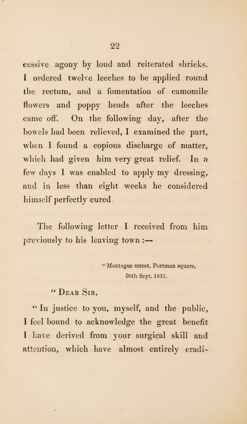 cessive agony by loud and reiterated shrieks. I ordered twelve leeches to be applied round the rectum, and a fomentation of camomile flowers and poppy heads after the leeches came off. On the following day, after the bowels had been relieved, I examined the part, when I found a copious discharge of matter, which had given him very great relief. In a few days I was enabled to apply my dressing,, and in less than eight weeks he considered himself perfectly cured. T1 ie following letter I received from him previously to his leaving town :— “ Montague street, Portman square, 30th Sept. 1831. “ Dear Sir, “ In justice to you, myself, and the public., I feel bound to acknowledge the great benefit I have derived from your surgical skill and attention, which have almost entirely eradi-