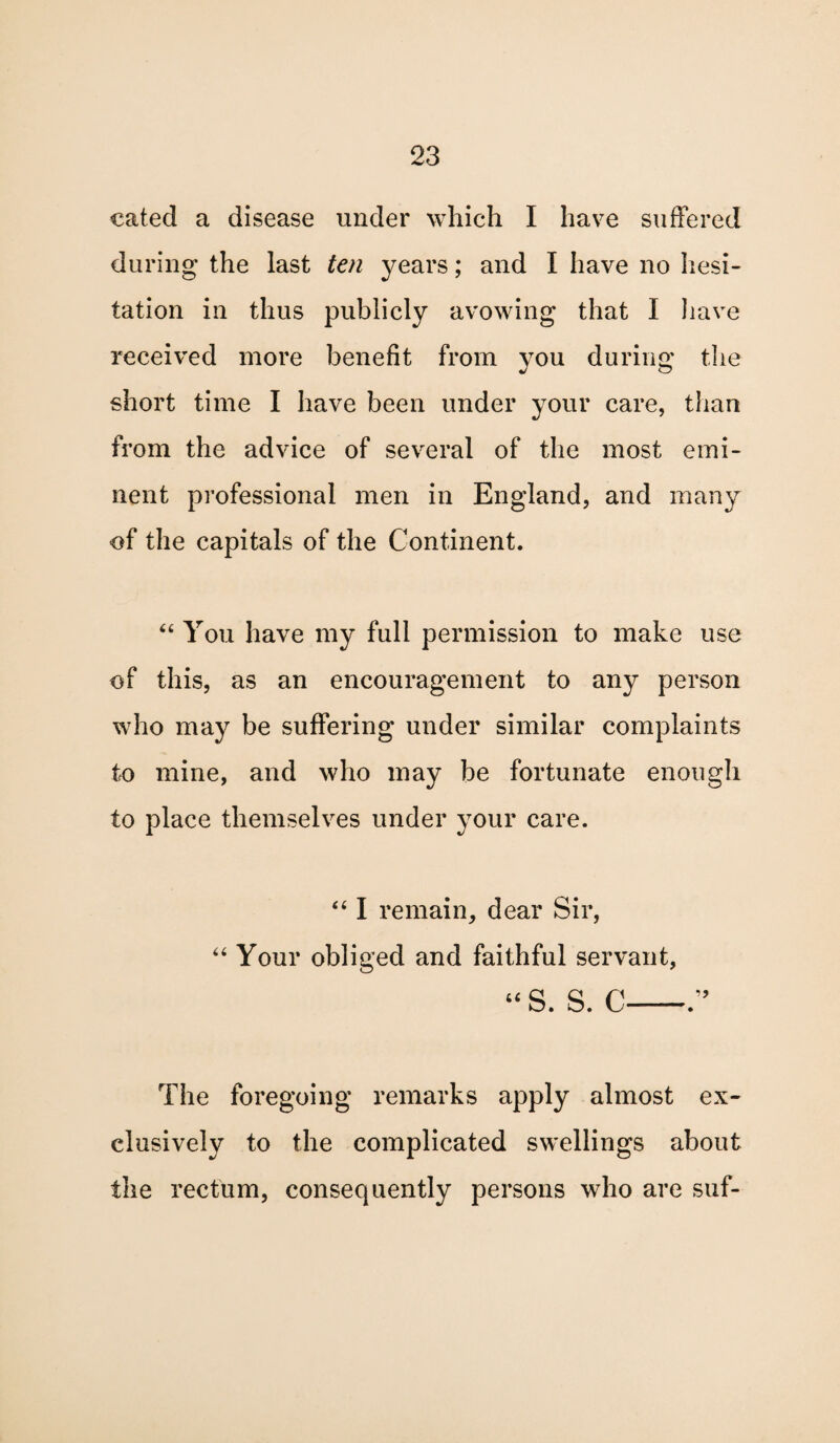 cated a disease under which I have suffered during the last ten years; and I have no hesi¬ tation in thus publicly avowing that I have received more benefit from you during the short time I have been under your care, than from the advice of several of the most emi¬ nent professional men in England, and many of the capitals of the Continent. 44 You have my full permission to make use of this, as an encouragement to any person who may be suffering under similar complaints to mine, and who may be fortunate enough to place themselves under your care. 441 remain, dear Sir, 44 Your obliged and faithful servant, u O C ” The foregoing remarks apply almost ex¬ clusively to the complicated swellings about the rectum, consequently persons who are suf-
