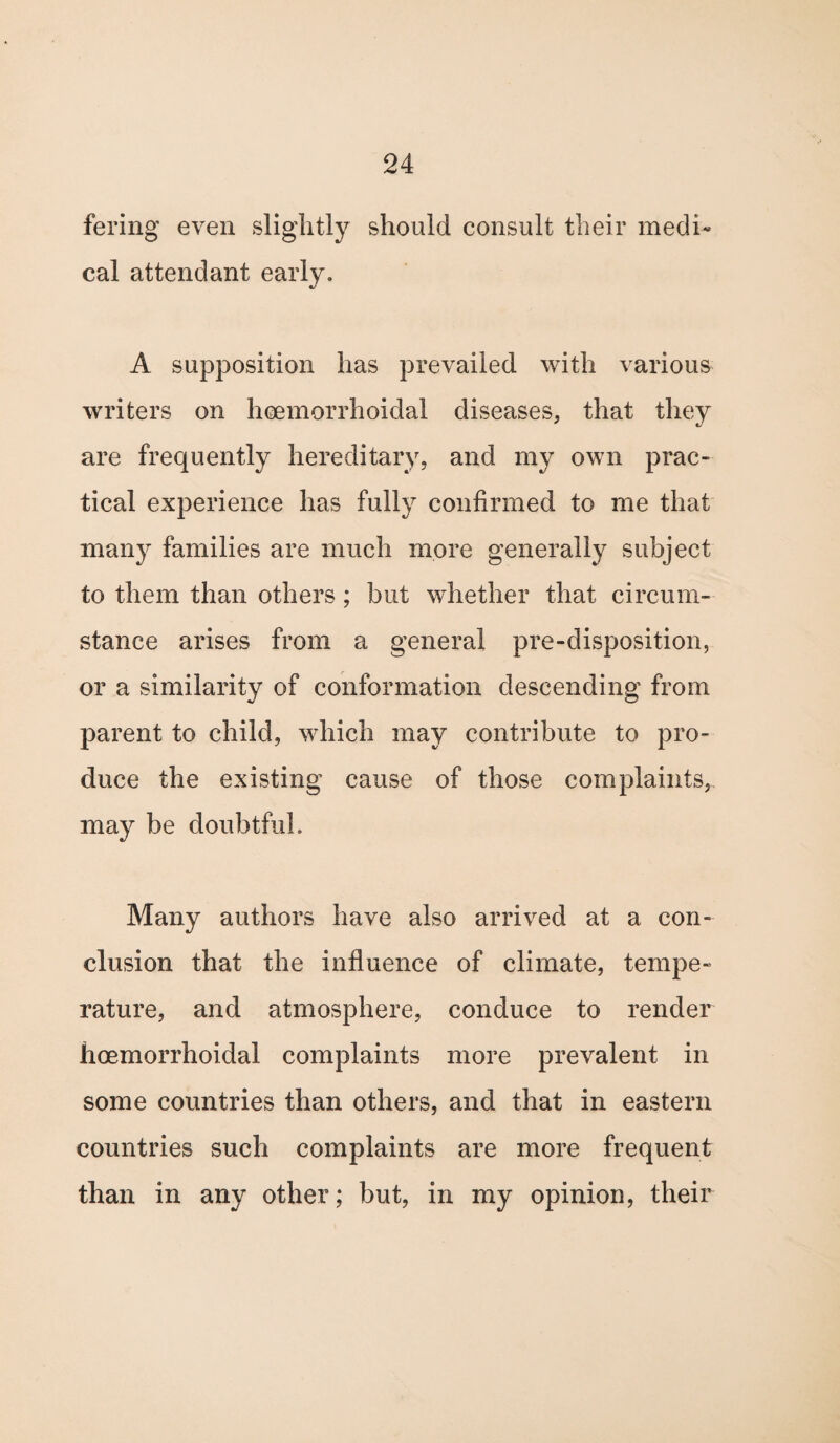 fering even slightly should consult their medi¬ cal attendant early. A supposition has prevailed with various writers on heemorrhoidal diseases, that they are frequently hereditary, and my own prac¬ tical experience has fully confirmed to me that many families are much more generally subject to them than others; but whether that circum¬ stance arises from a general pre-disposition, or a similarity of conformation descending from parent to child, which may contribute to pro¬ duce the existing cause of those complaints, may be doubtful. Many authors have also arrived at a con¬ clusion that the influence of climate, tempe¬ rature, and atmosphere, conduce to render hoemorrhoidal complaints more prevalent in some countries than others, and that in eastern countries such complaints are more frequent than in any other; but, in my opinion, their