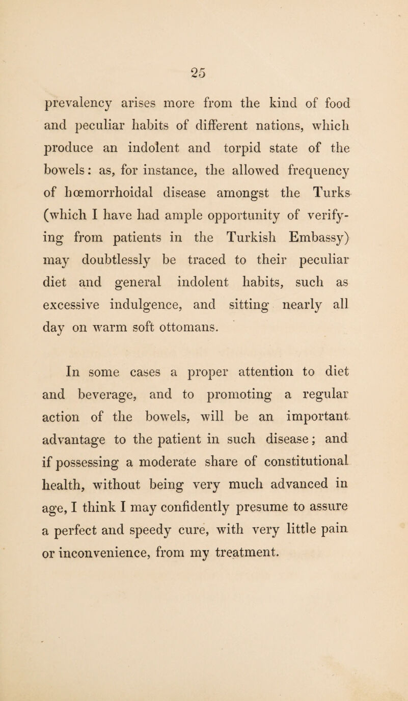 prevalency arises more from the kind of food and peculiar habits of different nations, which produce an indolent and torpid state of the bowels: as, for instance, the allowed frequency of hoemorrhoidal disease amongst the Turks (which I have had ample opportunity of verify¬ ing from patients in the Turkish Embassy) may doubtlessly be traced to their peculiar diet and general indolent habits, such as excessive indulgence, and sitting nearly all day on warm soft ottomans. In some cases a proper attention to diet and beverage, and to promoting a regular action of the bowels, will be an important advantage to the patient in such disease; and if possessing a moderate share of constitutional health, without being very much advanced in age, I think I may confidently presume to assure a perfect and speedy cure, with very little pain or inconvenience, from my treatment.