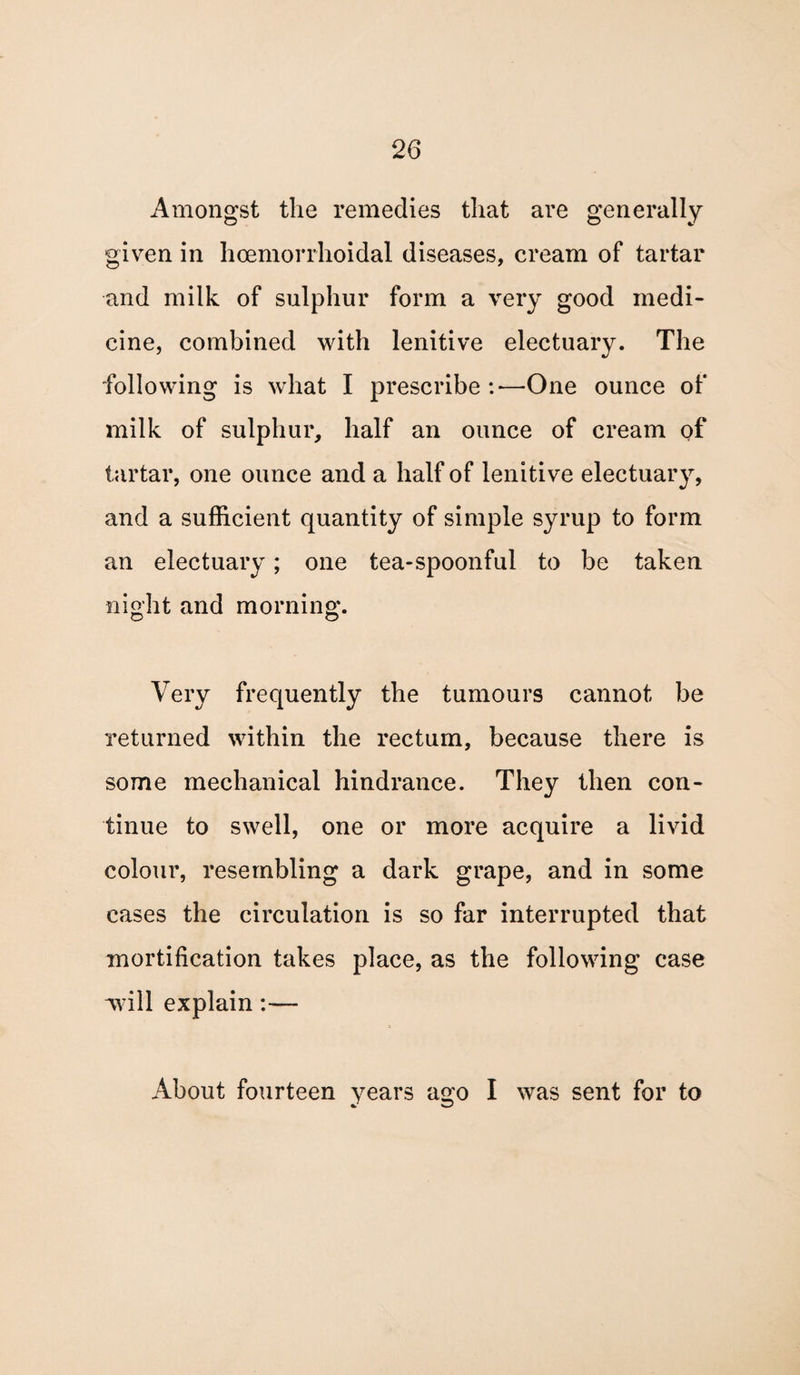 Amongst the remedies that are generally given in hcemorrhoidal diseases, cream of tartar and milk of sulphur form a very good medi¬ cine, combined with lenitive electuary. The following is what I prescribe :■— One ounce of milk of sulphur, half an ounce of cream of tartar, one ounce and a half of lenitive electuary, and a sufficient quantity of simple syrup to form an electuary; one tea-spoonful to be taken night and morning. Very frequently the tumours cannot be returned within the rectum, because there is some mechanical hindrance. They then con¬ tinue to swell, one or more acquire a livid colour, resembling a dark grape, and in some cases the circulation is so far interrupted that mortification takes place, as the following case Avill explain— About fourteen years a^o I was sent for to