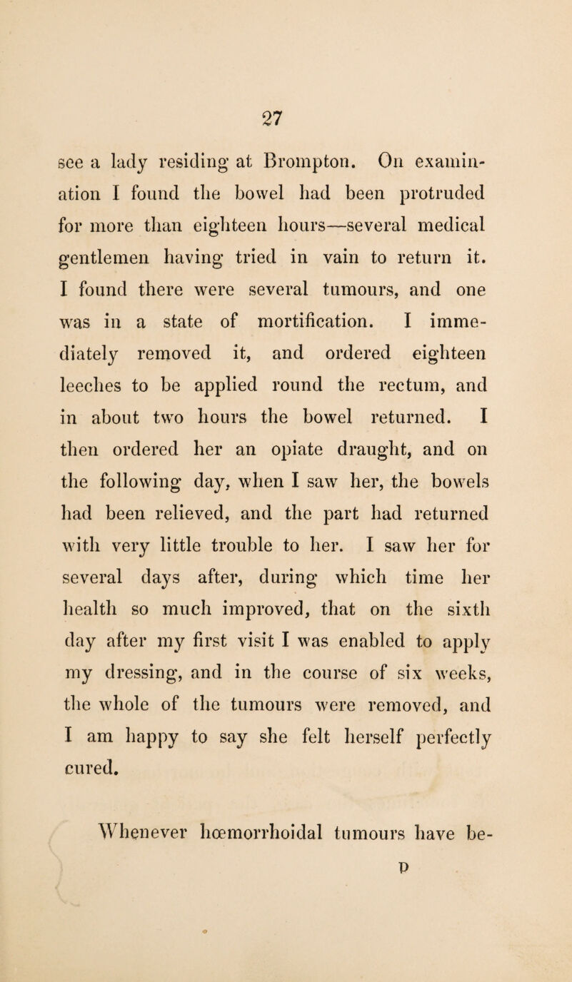 see a lady residing at Brompton. On examin¬ ation I found the bowel had been protruded for more than eighteen hours—-several medical gentlemen having tried in vain to return it. I found there were several tumours, and one was in a state of mortification. I imme¬ diately removed it, and ordered eighteen leeches to be applied round the rectum, and in about two hours the bowel returned. I then ordered her an opiate draught, and on the following day, when I saw her, the bowels had been relieved, and the part had returned with very little trouble to her. I saw her for several days after, during which time her health so much improved, that on the sixth day after my first visit I was enabled to apply my dressing, and in the course of six weeks, the whole of the tumours were removed, and I am happy to say she felt herself perfectly cured. Whenever lioemorrhoidal tumours have be- P