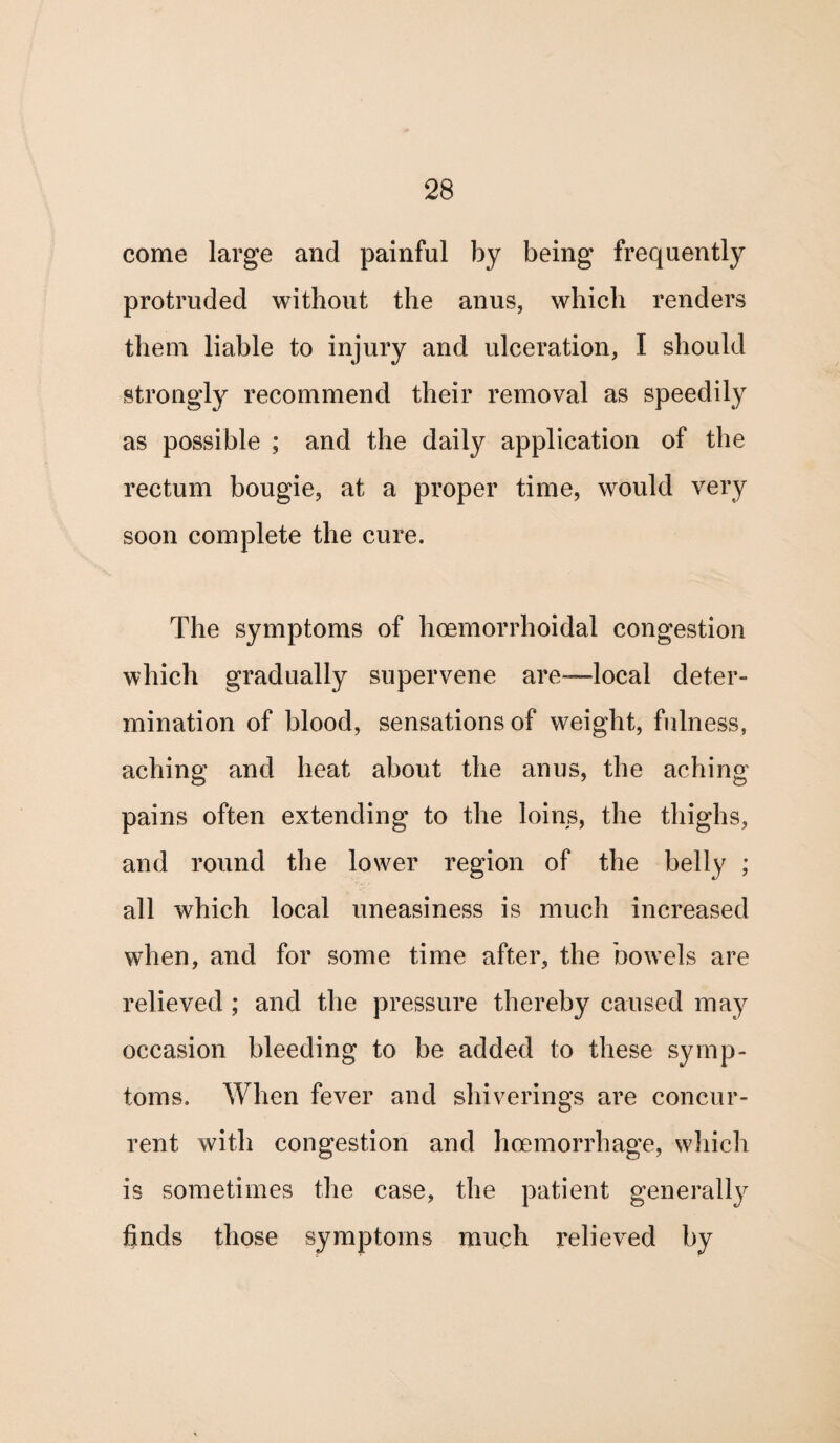 come large and painful by being frequently protruded without the anus, which renders them liable to injury and ulceration, I should strongly recommend their removal as speedily as possible ; and the daily application of the rectum bougie, at a proper time, would very soon complete the cure. The symptoms of hoemorrhoidal congestion which gradually supervene are—local deter¬ mination of blood, sensations of weight, fulness, aching and heat about the anus, the aching pains often extending to the loins, the thighs, and round the lower region of the belly ; all which local uneasiness is much increased when, and for some time after, the bowels are relieved ; and the pressure thereby caused may occasion bleeding to be added to these symp¬ toms. When fever and shiverings are concur¬ rent with congestion and hcemorrhage, which is sometimes the case, the patient generally finds those symptoms much relieved by