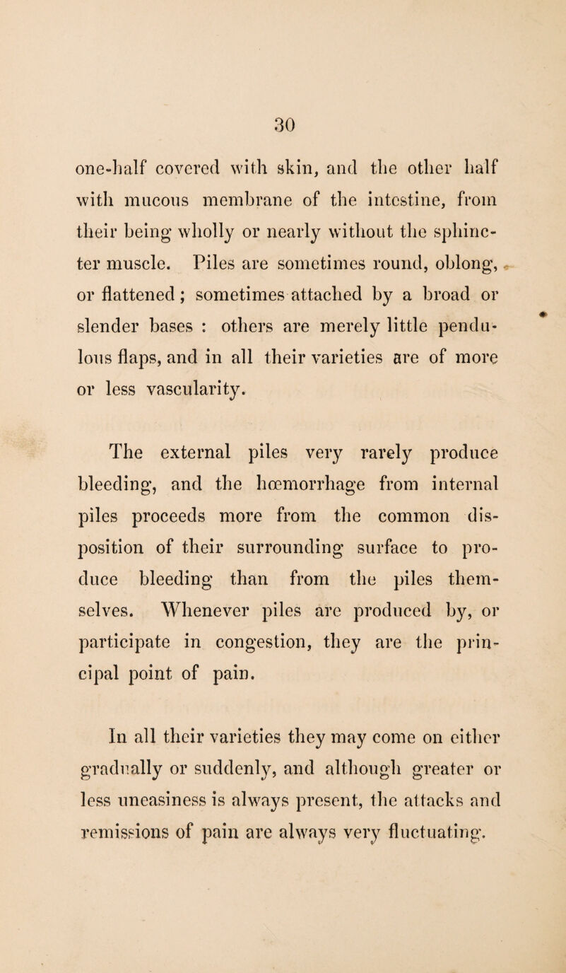 one-half covered with skin, and the other half with mucous membrane of the intestine, from their being wholly or nearly without the sphinc¬ ter muscle. Piles are sometimes round, oblong, or flattened; sometimes attached by a broad or slender bases : others are merely little pendu¬ lous flaps, and in all their varieties are of more or less vascularity. The external piles very rarely produce bleeding, and the haemorrhage from internal piles proceeds more from the common dis¬ position of their surrounding surface to pro¬ duce bleeding than from the piles them¬ selves. Whenever piles are produced by, or participate in congestion, they are the prin¬ cipal point of pain. In all their varieties they may come on either gradually or suddenly, and although greater or less uneasiness is always present, the attacks and remissions of pain are always very fluctuating.