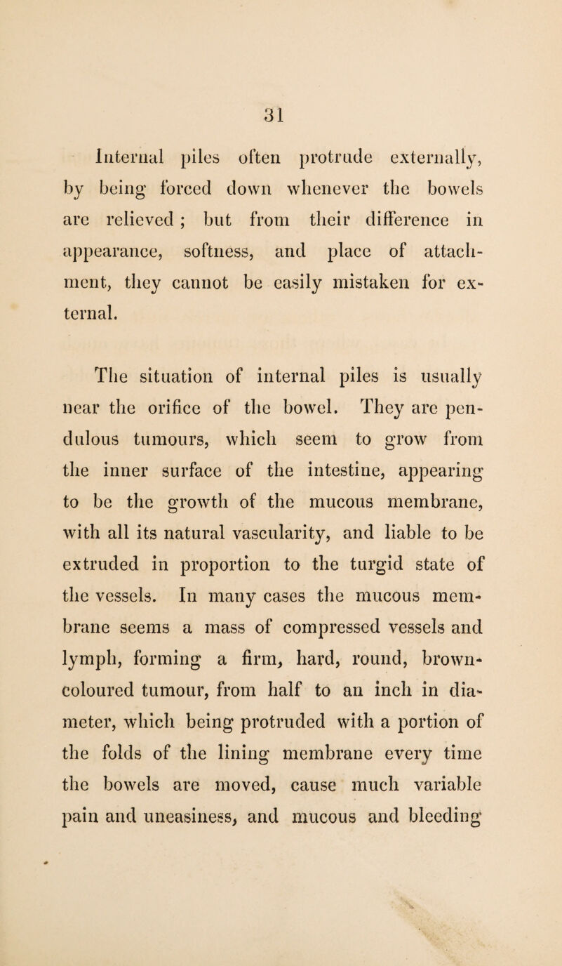 Internal piles often protrude externally, by being forced down whenever the bowels are relieved ; but from their difference in appearance, softness, and place of attach¬ ment, they cannot be easily mistaken for ex¬ ternal. The situation of internal piles is usually near the orifice of the bowel. They are pen¬ dulous tumours, which seem to grow from the inner surface of the intestine, appearing to be the growth of the mucous membrane, with all its natural vascularity, and liable to be extruded in proportion to the turgid state of the vessels. In many cases the mucous mem¬ brane seems a mass of compressed vessels and lymph, forming a firm, hard, round, brown- coloured tumour, from half to an inch in dia¬ meter, which being protruded with a portion of the folds of the lining membrane every time the bowels are moved, cause much variable pain and uneasiness, and mucous and bleeding