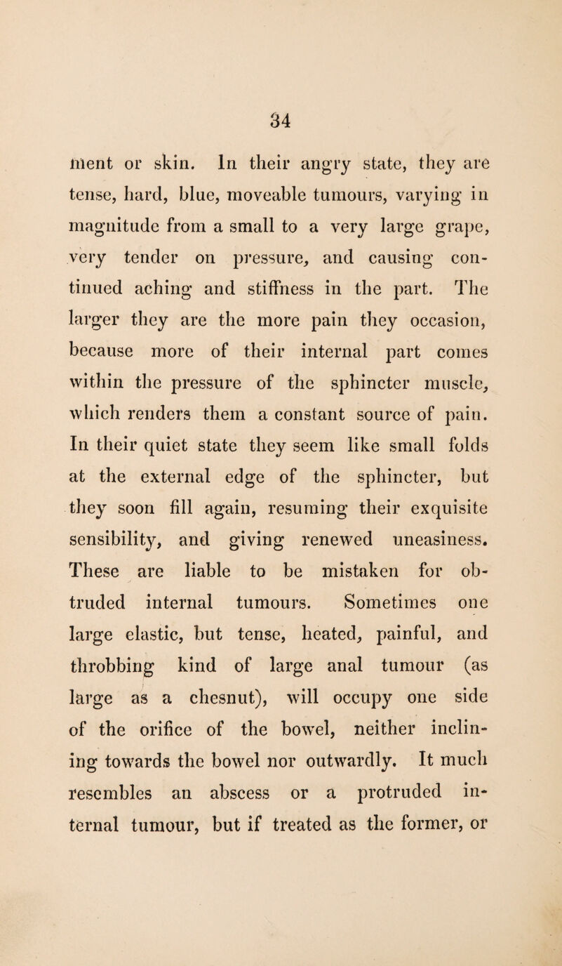 lilent or skin. In their angry state, they are tense, hard, blue, moveable tumours, varying in magnitude from a small to a very large grape, very tender on pressure, and causing con¬ tinued aching and stiffness in the part. The larger they are the more pain they occasion, because more of their internal part comes within the pressure of the sphincter muscle, which renders them a constant source of pain. In their quiet state they seem like small folds at the external edge of the sphincter, but they soon fill again, resuming their exquisite sensibility, and giving renewed uneasiness. These are liable to be mistaken for ob¬ truded internal tumours. Sometimes one large elastic, but tense, heated, painful, and throbbing kind of large anal tumour (as large as a chesnut), will occupy one side of the orifice of the bowel, neither inclin¬ ing towards the bowel nor outwardly. It much resembles an abscess or a protruded in¬ ternal tumour, but if treated as the former, or