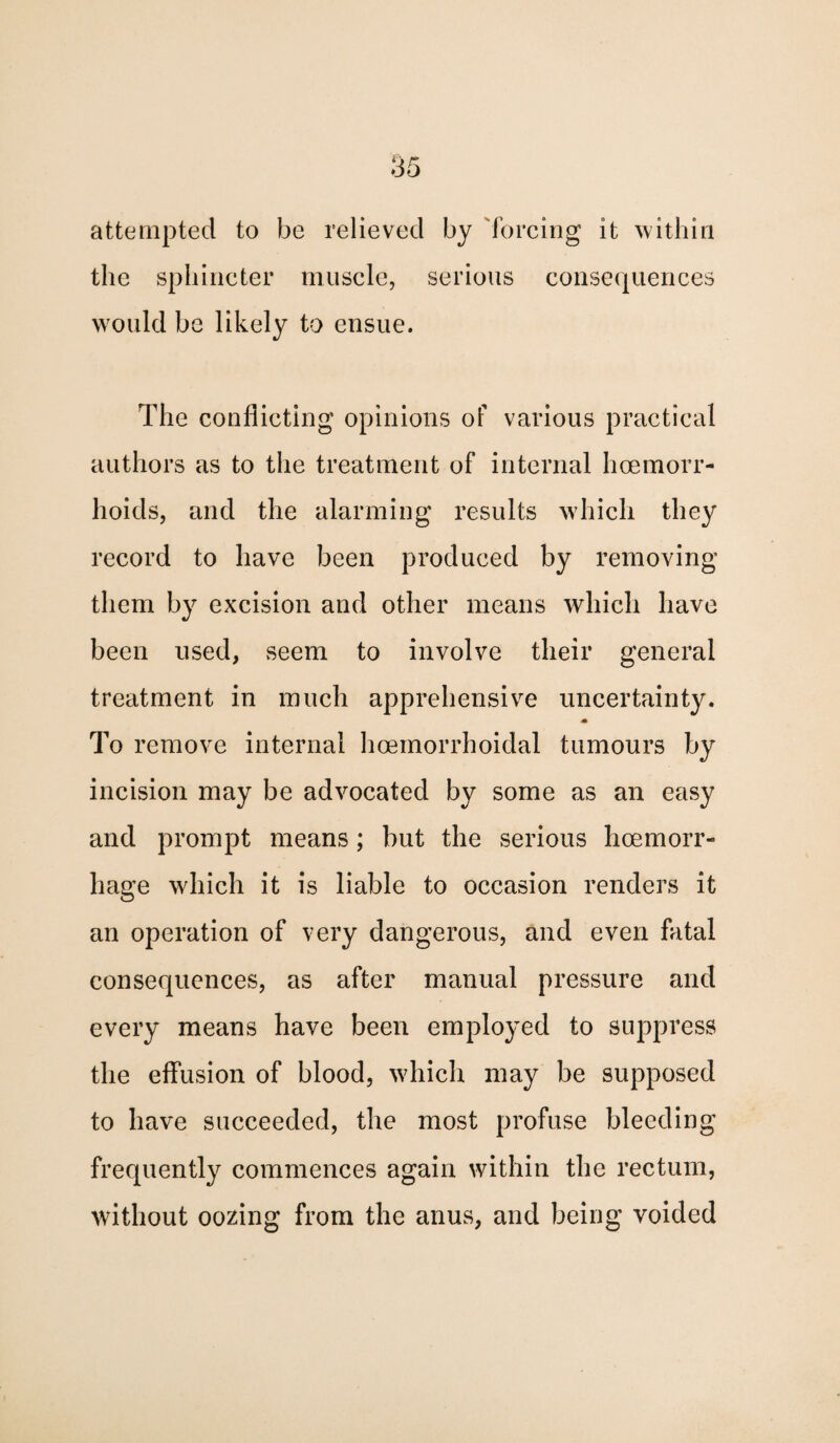 85 attempted to be relieved by forcing it within the sphincter muscle, serious consequences would be likely to ensue. The conflicting opinions of various practical authors as to the treatment of internal haemorr¬ hoids, and the alarming results which they record to have been produced by removing them by excision and other means which have been used, seem to involve their general treatment in much apprehensive uncertainty. To remove internal hoemorrhoidal tumours by incision may be advocated by some as an easy and prompt means; but the serious haemorr¬ hage which it is liable to occasion renders it an operation of very dangerous, and even fatal consequences, as after manual pressure and every means have been employed to suppress the effusion of blood, which may be supposed to have succeeded, the most profuse bleeding frequently commences again within the rectum, without oozing from the anus, and being voided