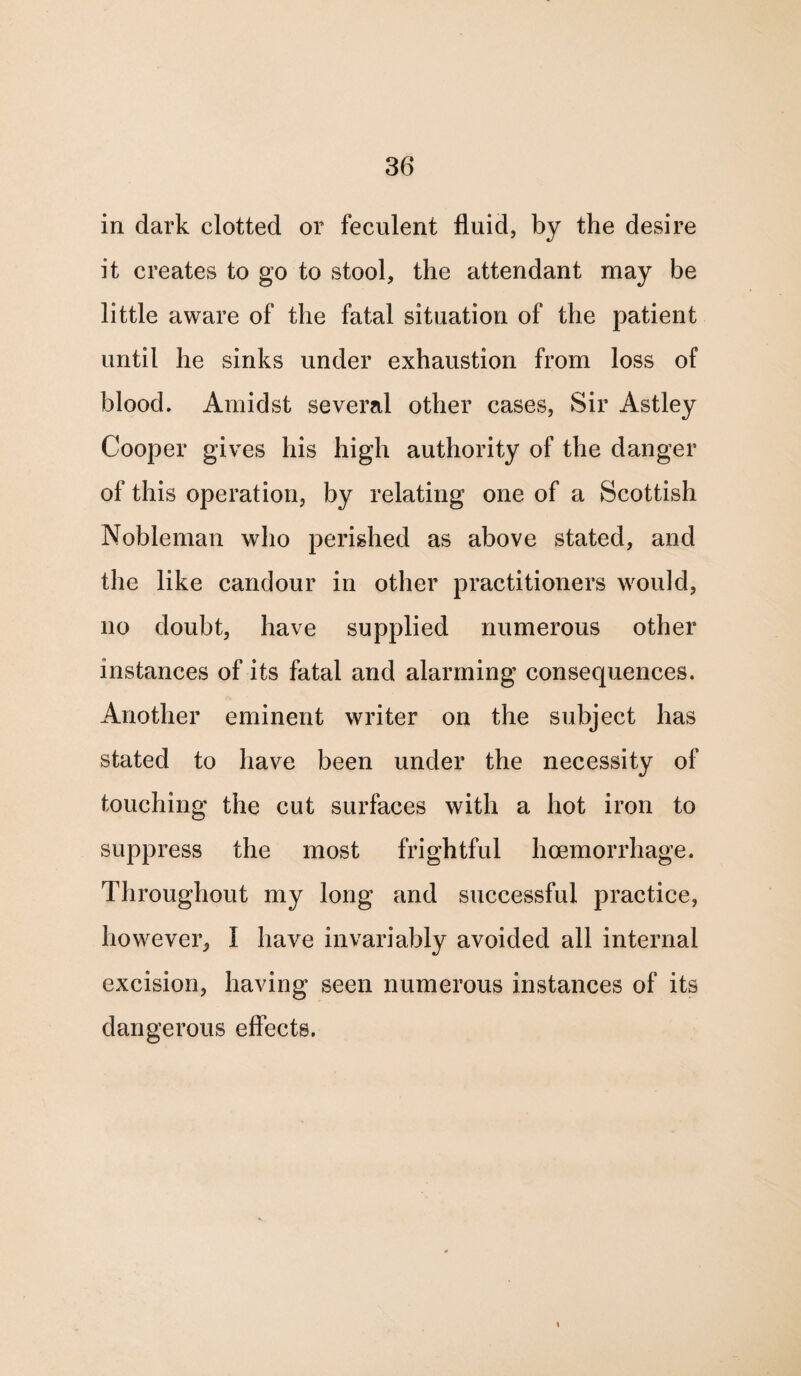 in dark clotted or feculent fluid, by the desire it creates to go to stool, the attendant may be little aware of the fatal situation of the patient until he sinks under exhaustion from loss of blood. Amidst several other cases, Sir Astley Cooper gives his high authority of the danger of this operation, by relating one of a Scottish Nobleman who perished as above stated, and the like candour in other practitioners would, no doubt, have supplied numerous other instances of its fatal and alarming consequences. Another eminent writer on the subject has stated to have been under the necessity of touching the cut surfaces with a hot iron to suppress the most frightful haemorrhage. Throughout my long and successful practice, however, I have invariably avoided all internal excision, having seen numerous instances of its dangerous effects.