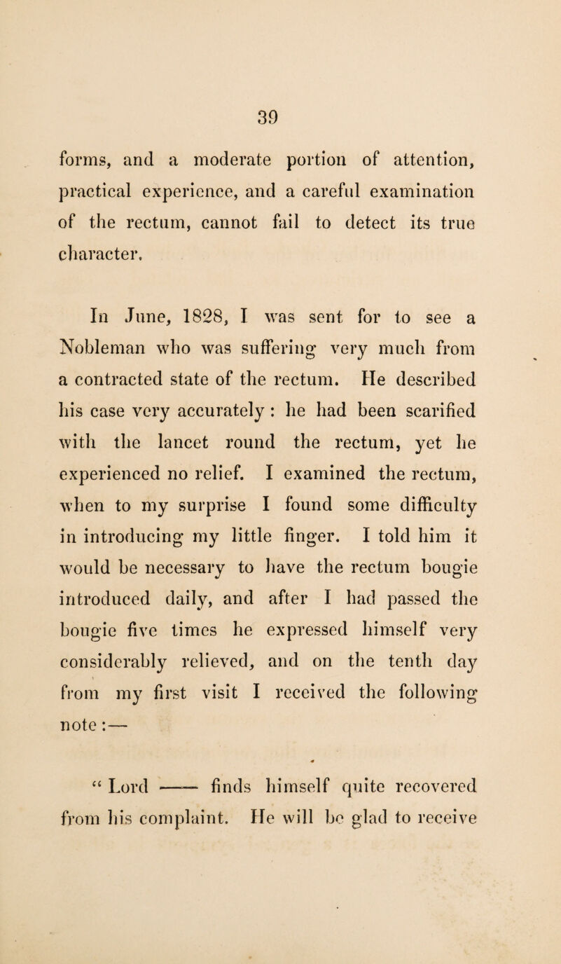 forms, and a moderate portion of attention, practical experience, and a careful examination of the rectum, cannot fail to detect its true character. In June, 1828, I was sent for to see a Nobleman who was suffering very much from a contracted state of the rectum. He described his case very accurately : he had been scarified with the lancet round the rectum, yet he experienced no relief. I examined the rectum, when to my surprise I found some difficulty in introducing my little finger. I told him it would be necessary to have the rectum bougie introduced daily, and after I had passed the bougie five times he expressed himself very considerably relieved, and on the tenth day t from my first visit I received the following note:— “ Lord ——■ finds himself quite recovered from his complaint. He will be glad to receive