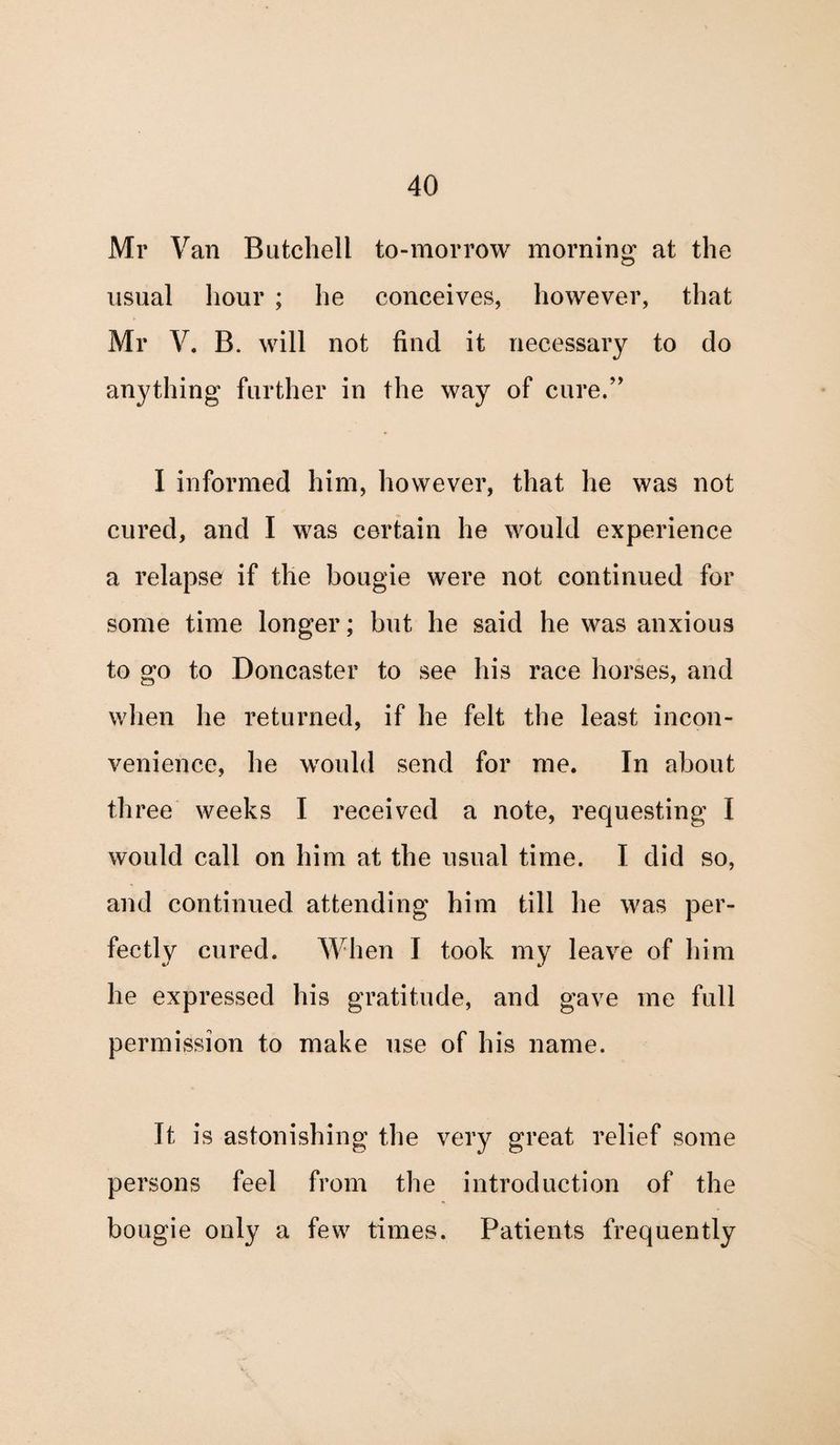 Mr Van Butchell to-morrow morning at the usual hour ; he conceives, however, that Mr V. B. will not find it necessary to do anything further in the way of cure.” I informed him, however, that he was not cured, and I was certain he would experience a relapse if the bougie were not continued for some time longer; but he said he was anxious to go to Doncaster to see his race horses, and when he returned, if he felt the least incon¬ venience, he would send for me. In about three weeks I received a note, requesting I would call on him at the usual time. I did so, and continued attending him till he was per¬ fectly cured. When I took my leave of him he expressed his gratitude, and gave me full permission to make use of his name. It is astonishing the very great relief some persons feel from the introduction of the bougie only a few times. Patients frequently