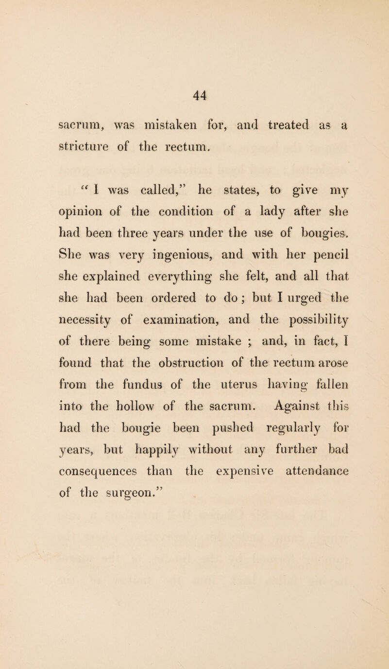 sacrum, was mistaken for, and treated as a stricture of the rectum. “ I was called,” he states, to give my opinion of the condition of a lady after she had been three years under the use of bougies. She was very ingenious, and with her pencil she explained everything she felt, and all that she had been ordered to do ; but I urged the necessity of examination, and the possibility of there being some mistake ; and, in fact, I found that the obstruction of the rectum arose from the fundus of the uterus having fallen into the hollow of the sacrum. Against this had the bougie been pushed regularly for years, but happily without any further bad consequences than the expensive attendance of the surgeon,”