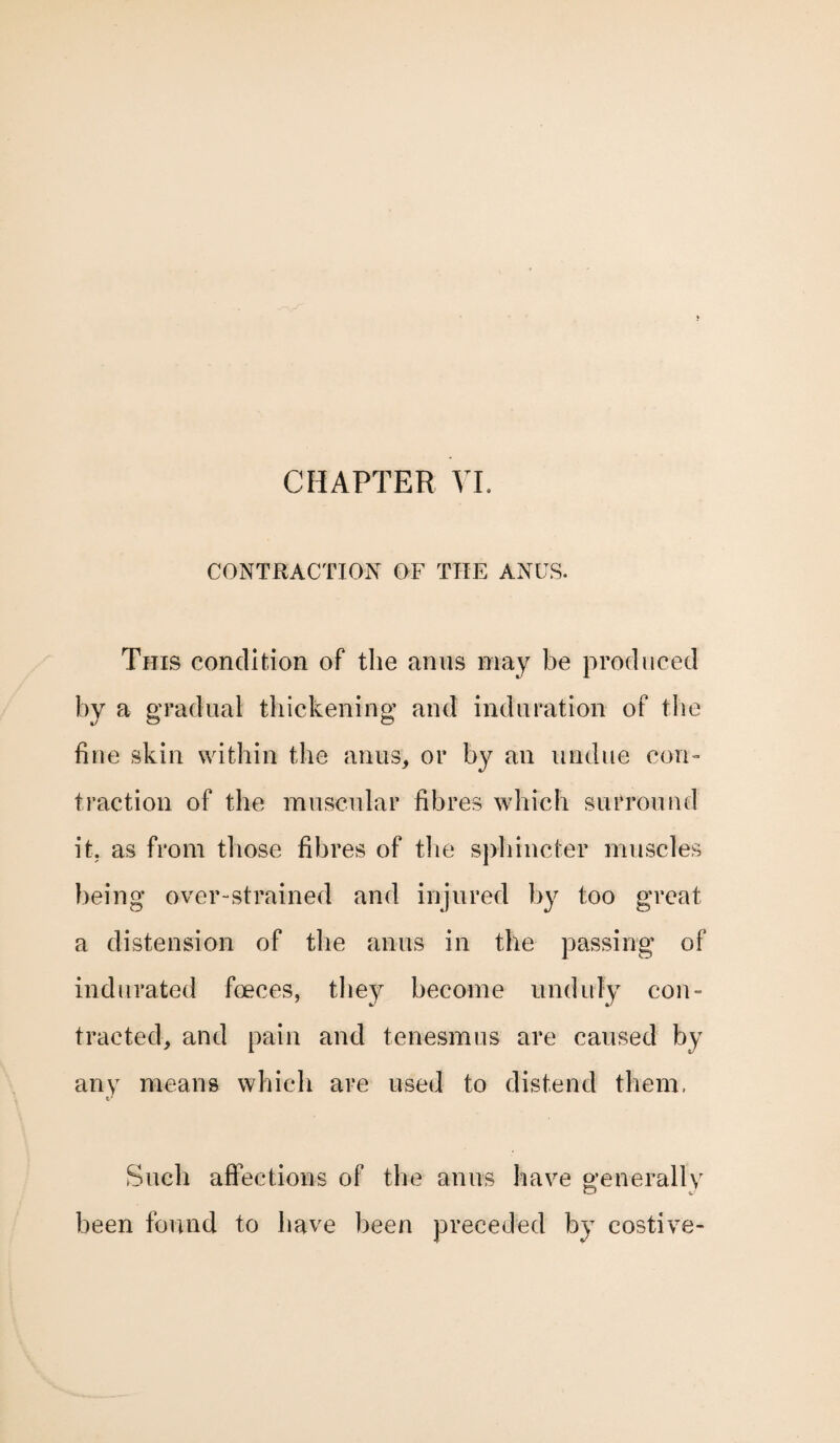 CONTRACTION OF THE ANUS. This condition of the anus may be produced by a gradual thickening and induration of the fine skin within the anus, or by an undue con¬ traction of the muscular fibres which surround it. as from those fibres of the sphincter muscles being over-strained and injured by too great a distension of the anus in the passing of indurated foeces, they become unduly con¬ tracted, and pain and tenesmus are caused by any means which are used to distend them. Such affections of the anus have generally been found to have been preceded by costive-