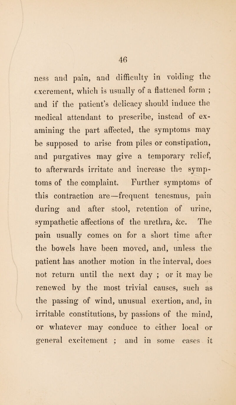 ness and pain, and difficulty in voiding the excrement, which is usually of a flattened form ; and if the patient’s delicacy should induce the medical attendant to prescribe, instead of ex¬ amining the part affected, the symptoms may be supposed to arise from piles or constipation, and purgatives may give a temporary relief, to afterwards irritate and increase the symp¬ toms of the complaint. Further symptoms of this contraction are—frequent tenesmus, pain during and after stool, retention of urine, sympathetic affections of the urethra, &c. The pain usually comes on for a short time after the bowels have been moved, and, unless the patient has another motion in the interval, does not return until the next day ; or it may be renewed by the most trivial causes, such as the passing of wind, unusual exertion, and, in irritable constitutions, by passions of the mind, or whatever may conduce to either local or general excitement ; and in some cases it