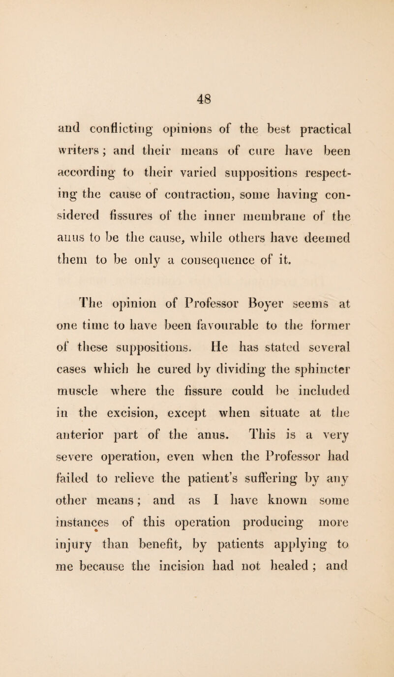 and conflicting opinions of the best practical writers; and their means of cure have been according' to their varied suppositions respect¬ ing the cause of contraction, some having con¬ sidered Assures of the inner membrane of the anus to be the cause, while others have deemed them to be only a consequence of it. The opinion of Professor Boyer seems at one time to have been favourable to the former of these suppositions. He has stated several cases which he cured by dividing the sphincter muscle where the Assure could be included in the excision, except when situate at the anterior part of the anus. This is a very severe operation, even when the Professor had failed to relieve the patient’s suffering by any other means; and as I have known some instances of this operation producing more injury than beneflt, by patients applying to me because the incision had not healed ; and