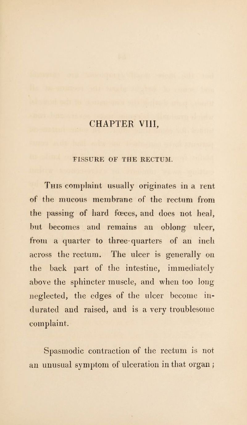 FISSURE OF THE RECTUM. This complaint usually originates in a rent of the mucous membrane of the rectum from the passing of hard foeces, and does not heal* hut becomes and remains an oblong ulcer, from a quarter to three-quarters of an inch across the rectum. The ulcer is generally on the back part of the intestine, immediately above the sphincter muscle, and when too long neglected, the edges of the ulcer become in¬ durated and raised, and is a very troublesome complaint. Spasmodic contraction of the rectum is not an unusual symptom of ulceration in that organ ;