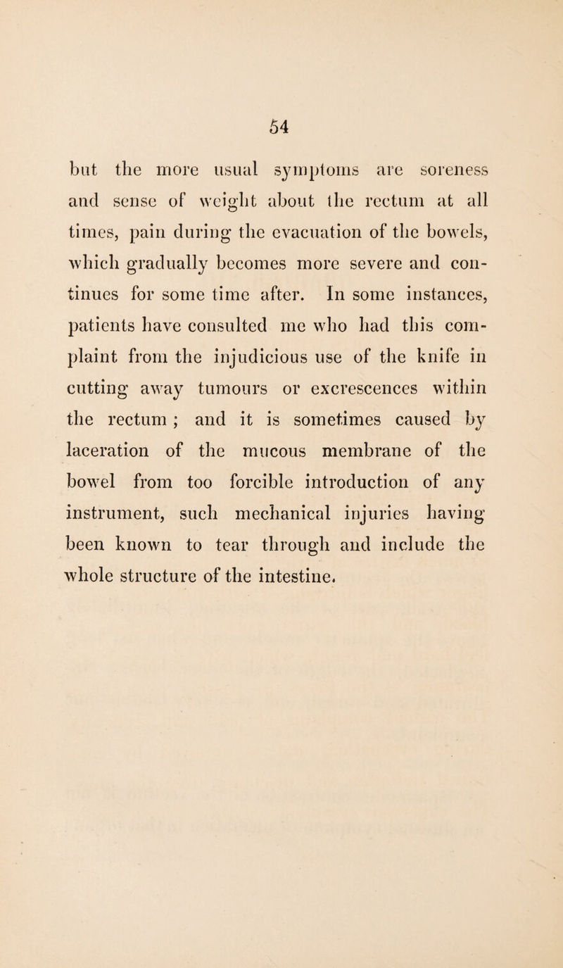 but the more usual symptoms are soreness and sense of weight about the rectum at all times, pain during the evacuation of the bowels, which gradually becomes more severe and con¬ tinues for some time after. In some instances, patients have consulted me who had this com¬ plaint from the injudicious use of the knife in cutting away tumours or excrescences within the rectum ; and it is sometimes caused by laceration of the mucous membrane of the bow7el from too forcible introduction of any instrument, such mechanical injuries having been known to tear through and include the whole structure of the intestine.