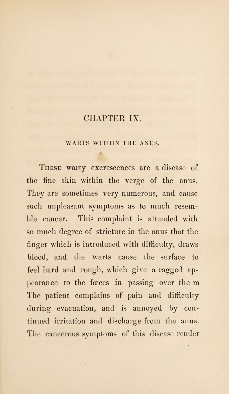 WARTS WITHIN TIIE ANUS. These warty excrescences are a disease of the fine skin within the verge of the anus. They are sometimes very numerous, and cause such unpleasant symptoms as to much resem¬ ble cancer. This complaint is attended with so much degree of stricture in the anus that the finger which is introduced with difficulty, draws blood, and the warts cause the surface to feel hard and rough, which give a ragged ap¬ pearance to the fceces in passing over the m The patient complains of pain and difficulty during evacuation, and is annoyed by con¬ tinued irritation and discharge from the anus. The cancerous symptoms of this disease render
