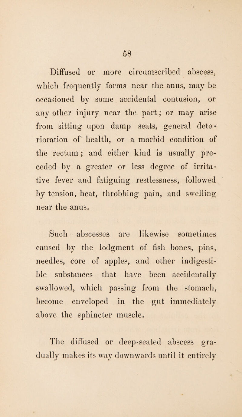 Diffused or more circumscribed abscess, which frequently forms near the anus, may be occasioned by some accidental contusion, or any other injury near the part; or may arise from sitting upon damp seats, general dete¬ rioration of health, or a morbid condition of the rectum; and either kind is usually pre¬ ceded by a greater or less degree of irrita¬ tive fever and fatiguing restlessness, followed by tension, heat, throbbing pain, and swelling near the anus. Such abscesses are likewise sometimes caused by the lodgment of fish bones, pins, needles, core of apples, and other indigesti¬ ble substances that have been accidentally swallowed, which passing from the stomach, become enveloped in the gut immediately above the sphincter muscle. The diffused or deep-seated abscess gra¬ dually makes its way downwards until it entirely