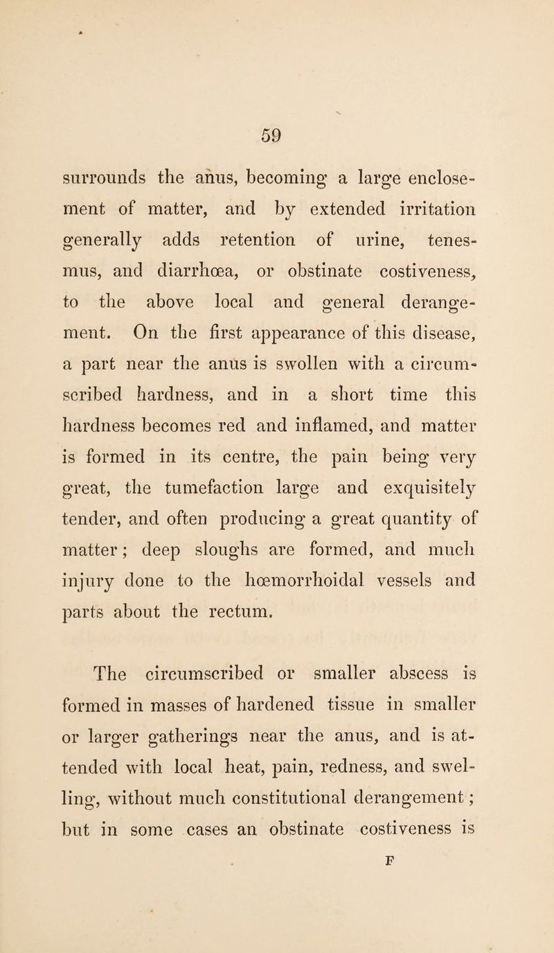 surrounds the anus, becoming a large enclose - ment of matter, and by extended irritation generally adds retention of urine, tenes¬ mus, and diarrhoea, or obstinate costiveness, to the above local and general derange¬ ment. On the first appearance of this disease, a part near the anus is swollen with a circum¬ scribed hardness, and in a short time this hardness becomes red and inflamed, and matter is formed in its centre, the pain being very great, the tumefaction large and exquisitely tender, and often producing a great quantity of matter; deep sloughs are formed, and much injury done to the hoemorrhoidal vessels and parts about the rectum. The circumscribed or smaller abscess is formed in masses of hardened tissue in smaller or larger gatherings near the anus, and is at¬ tended with local heat, pain, redness, and swel¬ ling, without much constitutional derangement; but in some cases an obstinate costiveness is F