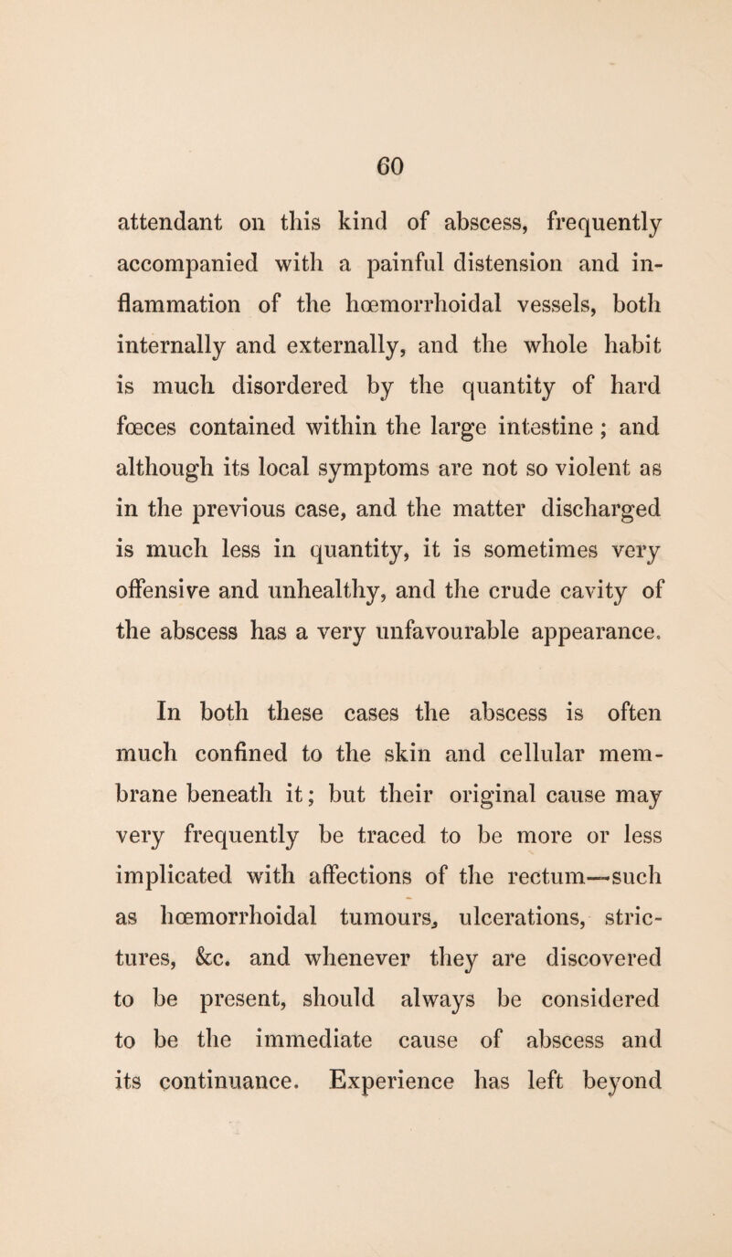attendant on this kind of abscess, frequently accompanied with a painful distension and in¬ flammation of the hoemorrhoidal vessels, both internally and externally, and the whole habit is much disordered by the quantity of hard foeces contained within the large intestine; and although its local symptoms are not so violent as in the previous case, and the matter discharged is much less in quantity, it is sometimes very offensive and unhealthy, and the crude cavity of the abscess has a very unfavourable appearance. In both these cases the abscess is often much confined to the skin and cellular mem¬ brane beneath it; but their original cause may very frequently be traced to be more or less implicated with affections of the rectum—such as hoemorrhoidal tumours, ulcerations, stric¬ tures, &c. and whenever they are discovered to be present, should always be considered to be the immediate cause of abscess and its continuance. Experience has left beyond