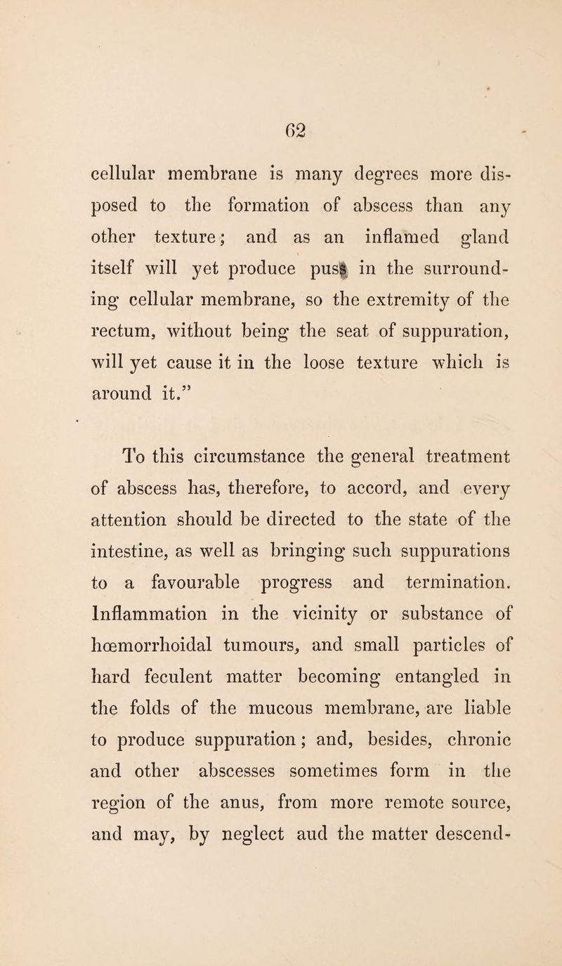 cellular membrane is many degrees more dis¬ posed to the formation of abscess than any other texture; and as an inflamed gland itself will yet produce pusf in the surround¬ ing cellular membrane, so the extremity of the rectum, without being the seat of suppuration, will yet cause it in the loose texture which is around it.5> To this circumstance the general treatment of abscess has, therefore, to accord, and every attention should be directed to the state of the intestine, as well as bringing such suppurations to a favourable progress and termination. Inflammation in the vicinity or substance of hcemorrhoidal tumours, and small particles of hard feculent matter becoming entangled in the folds of the mucous membrane, are liable to produce suppuration; and, besides, chronic and other abscesses sometimes form in the region of the anus, from more remote source, and may, by neglect aud the matter descend-