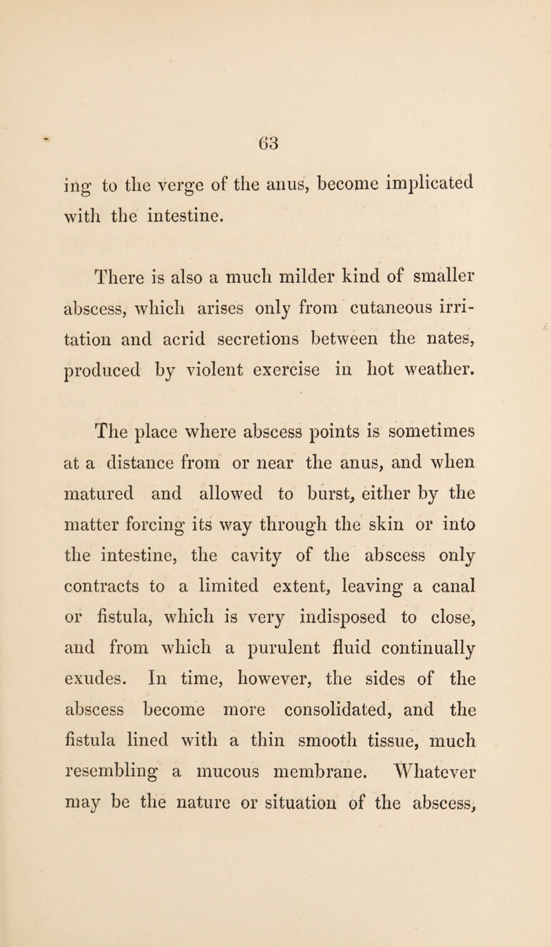 mg to the verge of the anus, become implicated with the intestine. There is also a much milder kind of smaller abscess, which arises only from cutaneous irri¬ tation and acrid secretions between the nates, produced by violent exercise in hot weather. The place where abscess points is sometimes at a distance from or near the anus, and when matured and allowed to burst, either by the matter forcing its way through the skin or into the intestine, the cavity of the abscess only- contracts to a limited extent, leaving a canal or fistula, which is very indisposed to close, and from which a purulent fluid continually exudes. In time, however, the sides of the abscess become more consolidated, and the fistula lined with a thin smooth tissue, much resembling a mucous membrane. Whatever may be the nature or situation of the abscess.