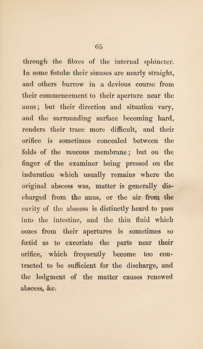 through the fibres of the internal sphincter. In some fistulae their sinuses are nearly straight, and others burrow in a devious course from their commencement to their aperture near the anus; but their direction and situation vary, and the surrounding surface becoming hard, renders their trace more difficult, and their orifice is sometimes concealed between the folds of the mucous membrane; but on the finger of the examiner being pressed on the induration which usually remains where the original abscess was, matter is generally dis¬ charged from the anus, or the air from the cavity of the abscess is distinctly heard to pass into the intestine, and the thin fluid which oozes from their apertures is sometimes so foetid as to excoriate the parts near their orifice, which frequently become too con¬ tracted to be sufficient for the discharge, and the lodgment of the matter causes renewed abscess, &c;