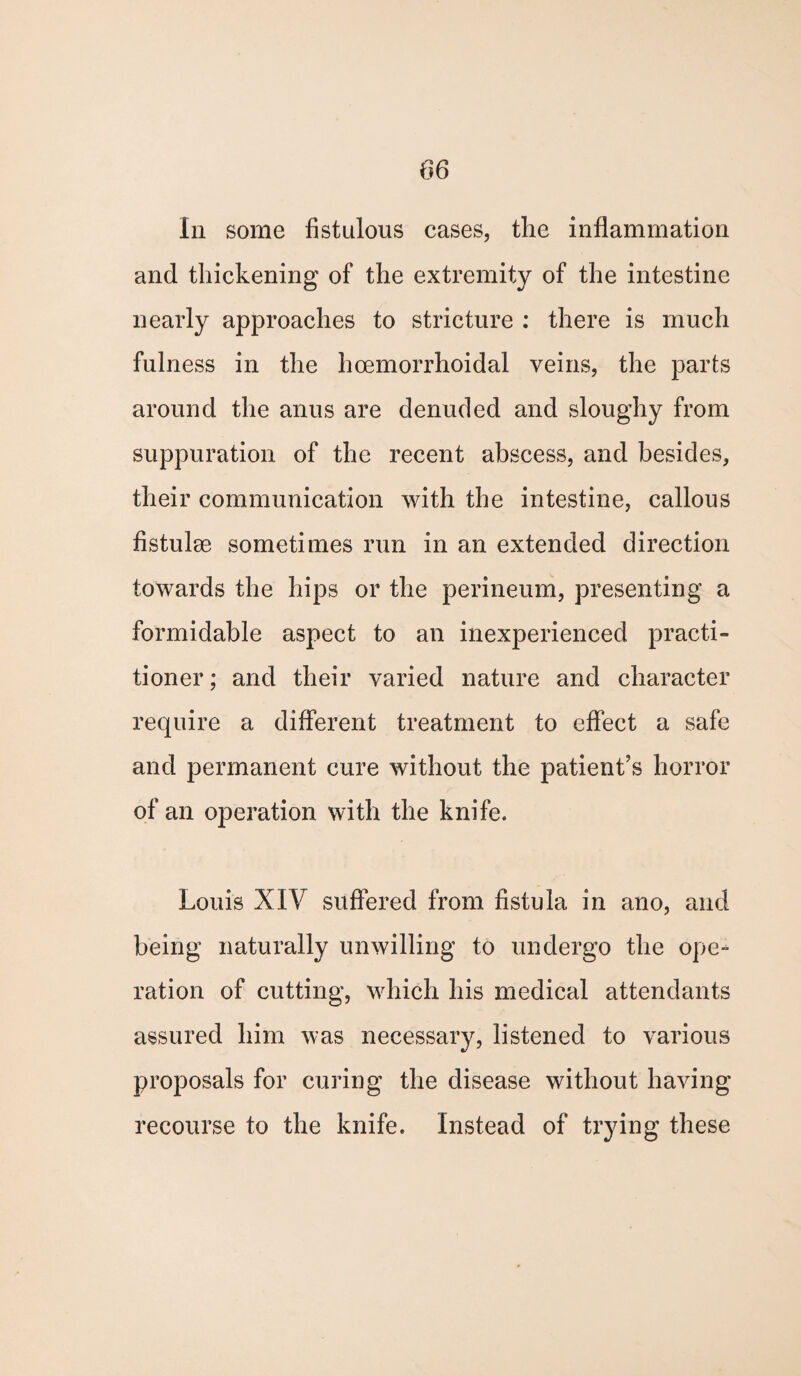 In some fistulous cases, the inflammation and thickening of the extremity of the intestine nearly approaches to stricture : there is much fulness in the hcemorrhoidal veins, the parts around the anus are denuded and sloughy from suppuration of the recent abscess, and besides, their communication with the intestine, callous fistulas sometimes run in an extended direction towards the hips or the perineum, presenting a formidable aspect to an inexperienced practi¬ tioner ; and their varied nature and character require a different treatment to effect a safe and permanent cure without the patient’s horror of an operation with the knife. Louis XIV suffered from fistula in ano, and being naturally unwilling to undergo the ope¬ ration of cutting, which his medical attendants assured him was necessary, listened to various proposals for curing the disease without having recourse to the knife. Instead of trying these