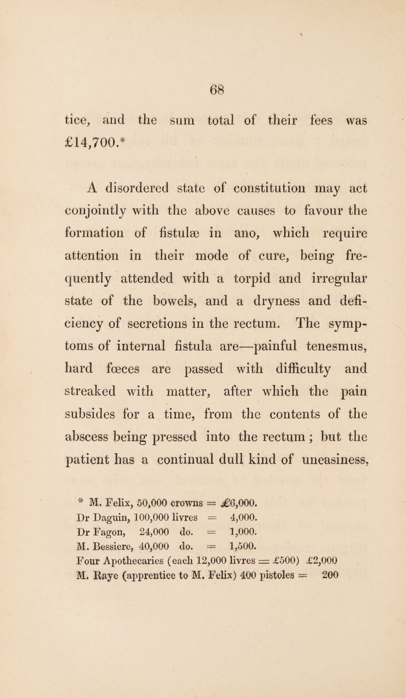 tice, and the sum total of their fees was £14,700.* A disordered state of constitution may act conjointly with the above causes to favour the formation of fistuloe in ano, which require attention in their mode of cure, being fre¬ quently attended with a torpid and irregular state of the bowels, and a dryness and defi¬ ciency of secretions in the rectum. The symp¬ toms of internal fistula are—painful tenesmus, hard foeces are passed with difficulty and streaked with matter, after which the pain subsides for a time, from the contents of the abscess being pressed into the rectum ; but the patient has a continual dull kind of uneasiness, * M. Felix, 50,000 crowns = ^6,000. Dr Daguin, 100,000 livres = 4,000. Dr Fagon, 24,000 do. = 1,000. M. Bessiere, 40,000 do. = 1,500. Four Apothecaries (each 12,000 livres = £500) £2,000 M. Raye (apprentice to M, Felix) 400 pistoles = 200