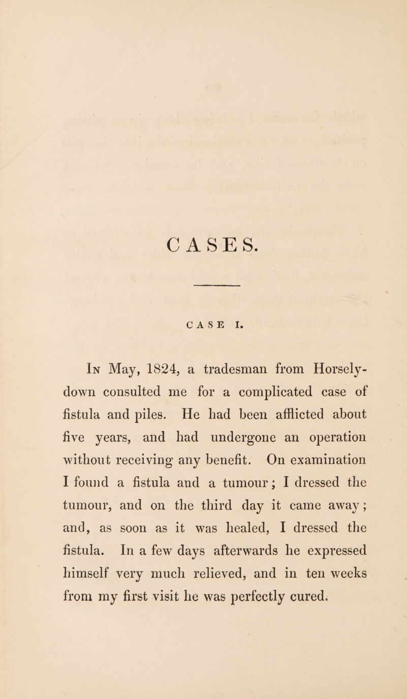 CASES. CASE I. In May, 1824, a tradesman from Horsely- down consulted me for a complicated case of fistula and piles. He had been afflicted about five years, and had undergone an operation without receiving any benefit. On examination I found a fistula and a tumour; I dressed the tumour, and on the third day it came away; and, as soon as it was healed, I dressed the fistula. In a few days afterwards he expressed himself very much relieved, and in ten weeks from my first visit he was perfectly cured.
