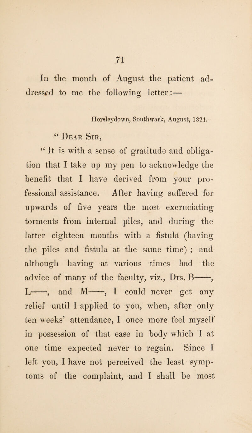 In the month of August the patient ad- dressed to me the following letter:— Horsleydown, Southwark, August, 1824. “ Dear Sir, “ It is with a sense of gratitude and obliga¬ tion that I take up my pen to acknowledge the benefit that I have derived from your pro¬ fessional assistance. After having suffered for upwards of five years the most excruciating torments from internal piles, and during the latter eighteen months with a fistula (having the piles and fistula at the same time) ; and although having at various times had the advice of many of the faculty,, viz., Drs. B*-, L-, and M-I could never get any relief until I applied to you, when, after only ten weeks’ attendance, I once more feel myself in possession of that ease in body which I at one time expected never to regain. Since I left you, I have not perceived the least symp¬ toms of the complaint, and I shall be most