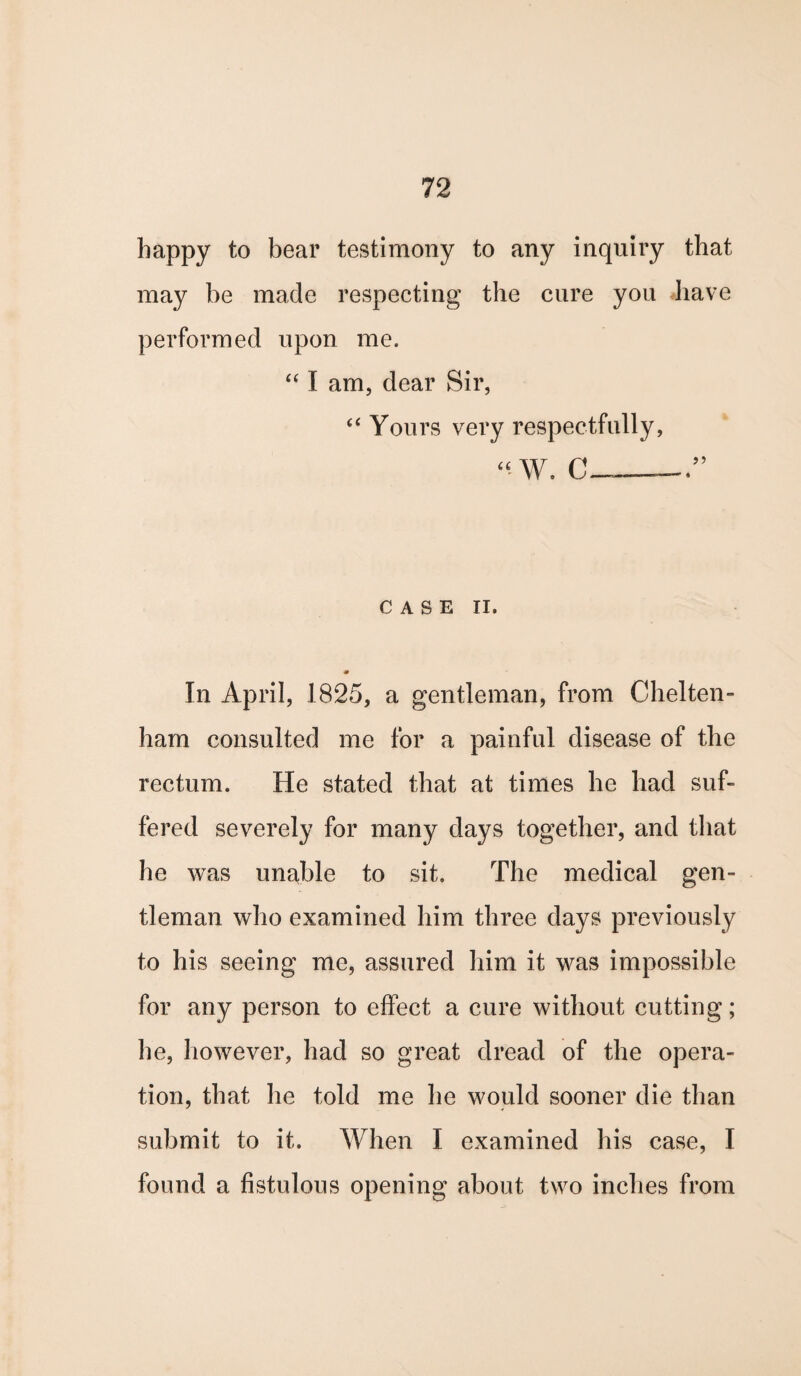 happy to bear testimony to any inquiry that may be made respecting the cure you have performed upon me. “ I am, dear Sir, “ Yours very respectfully, “ W. C_ CASE II. * In April, 1825, a gentleman, from Chelten¬ ham consulted me for a painful disease of the rectum. He stated that at times he had suf¬ fered severely for many days together, and that he was unable to sit. The medical gen¬ tleman who examined him three days previously to his seeing me, assured him it was impossible for any person to effect a cure without cutting; he, however, had so great dread of the opera¬ tion, that he told me he would sooner die than submit to it. When I examined his case, I found a fistulous opening about two inches from