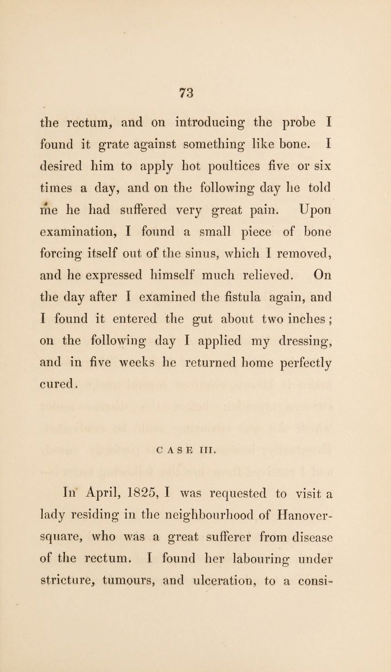 the rectum, and on introducing the probe I found it grate against something like bone. I desired him to apply hot poultices five or six times a day, and on the following day he told me he had suffered very great pain. Upon examination, I found a small piece of bone forcing itself out of the sinus, which I removed, and he expressed himself much relieved. On the day after I examined the fistula again, and I found it entered the gut about two inches; on the following day I applied my dressing, and in five weeks he returned home perfectly cured. CASE IIT. In April, 1825, I was requested to visit a lady residing in the neighbourhood of Hanover- square, who was a great sufferer from disease of the rectum. I found her labouring under stricture, tumours, and ulceration, to a consi-