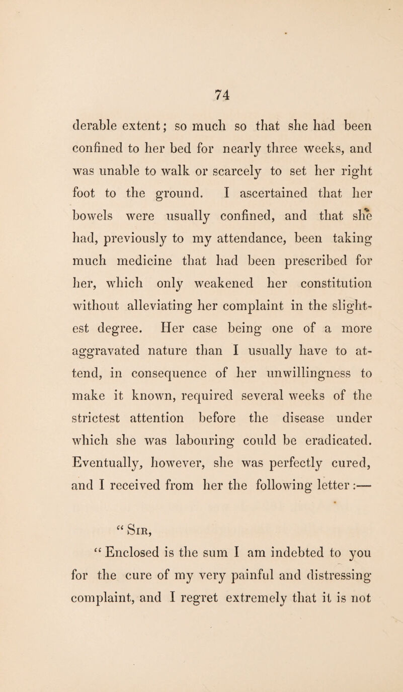 derable extent; so much so that she had been confined to her bed for nearly three weeks, and was unable to walk or scarcely to set her right foot to the ground. I ascertained that her bowels were usually confined, and that she had, previously to my attendance, been taking much medicine that had been prescribed for her, which only weakened her constitution without alleviating her complaint in the slight¬ est degree. Her case being one of a more aggravated nature than I usually have to at¬ tend, in consequence of her unwillingness to make it known, required several weeks of the strictest attention before the disease under which she was labouring could be eradicated. Eventually, however, she was perfectly cured, and I received from her the following letter:—* “ Sir, “ Enclosed is the sum I am indebted to you for the cure of my very painful and distressing complaint, and I regret extremely that it is not