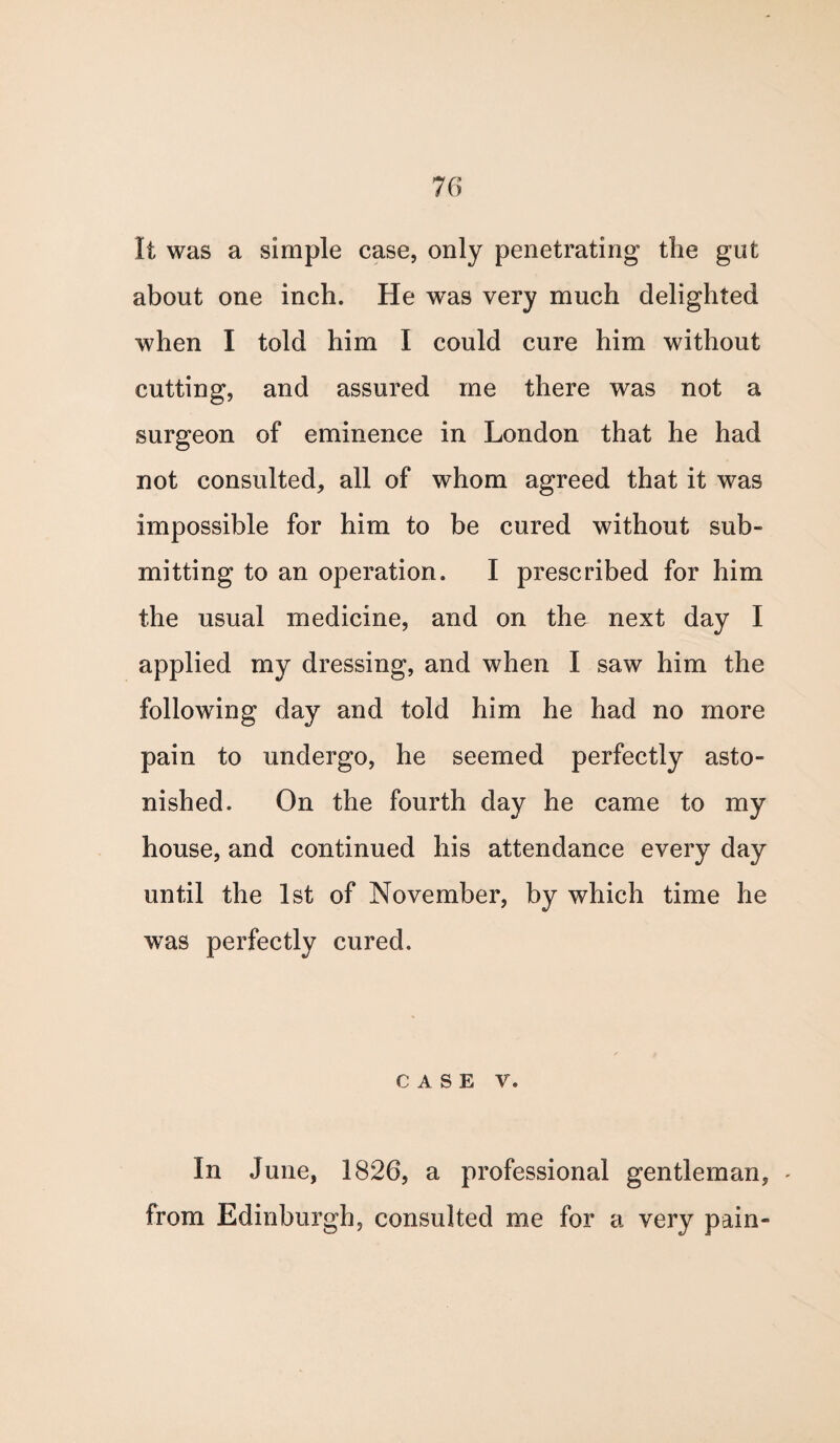 It was a simple case, only penetrating the gut about one inch. He was very much delighted when I told him I could cure him without cutting, and assured me there was not a surgeon of eminence in London that he had not consulted, all of whom agreed that it was impossible for him to be cured without sub¬ mitting to an operation. I prescribed for him the usual medicine, and on the next day I applied my dressing, and when I saw him the following day and told him he had no more pain to undergo, he seemed perfectly asto¬ nished. On the fourth day he came to my house, and continued his attendance every day until the 1st of November, by which time he was perfectly cured. CASE V. In June, 1826, a professional gentleman, - from Edinburgh, consulted me for a very pain-